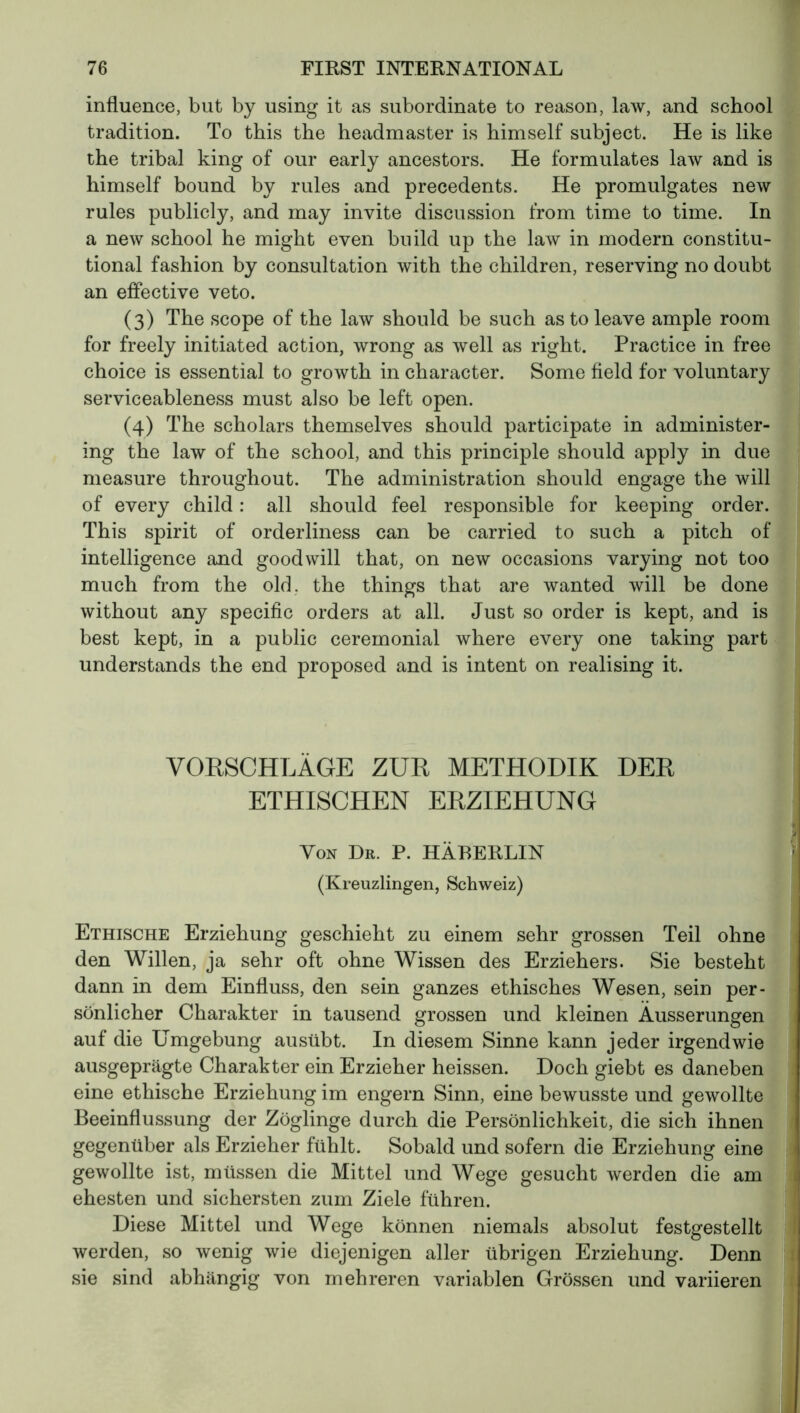 influence, but by using it as subordinate to reason, law, and school tradition. To this the headmaster is himself subject. He is like the tribal king of our early ancestors. He formulates law and is himself bound by rules and precedents. He promulgates new rules publicly, and may invite discussion from time to time. In a new school he might even build up the law in modern constitu- tional fashion by consultation with the children, reserving no doubt an effective veto. (3) The scope of the law should be such as to leave ample room for freely initiated action, wrong as well as right. Practice in free choice is essential to growth in character. Some field for voluntary serviceableness must also be left open. (4) The scholars themselves should participate in administer- ing the law of the school, and this principle should apply in due measure throughout. The administration should engage the will of every child : all should feel responsible for keeping order. This spirit of orderliness can be carried to such a pitch of intelligence and goodwill that, on new occasions varying not too much from the old, the things that are wanted will be done without any specific orders at all. Just so order is kept, and is best kept, in a public ceremonial where every one taking part understands the end proposed and is intent on realising it. VORSCHLÄGE ZUR METHODIK DER ETHISCHEN ERZIEHUNG Von Dr. P. HÄBERLIN (Kreuzlingen, Schweiz) Ethische Erziehung geschieht zu einem sehr grossen Teil ohne den Willen, ja sehr oft ohne Wissen des Erziehers. Sie besteht dann in dem Einfluss, den sein ganzes ethisches Wesen, sein per- sönlicher Charakter in tausend grossen und kleinen Äusserungen auf die Umgebung ausübt. In diesem Sinne kann jeder irgendwie ausgeprägte Charakter ein Erzieher heissen. Doch giebt es daneben eine ethische Erziehung im engern Sinn, eine bewusste und gewollte Beeinflussung der Zöglinge durch die Persönlichkeit, die sich ihnen gegenüber als Erzieher fühlt. Sobald und sofern die Erziehung eine gewollte ist, müssen die Mittel und Wege gesucht werden die am ehesten und sichersten zum Ziele führen. Diese Mittel und Wege können niemals absolut festgestellt werden, so wenig wie diejenigen aller übrigen Erziehung. Denn sie sind abhängig von mehreren variablen Grössen und variieren