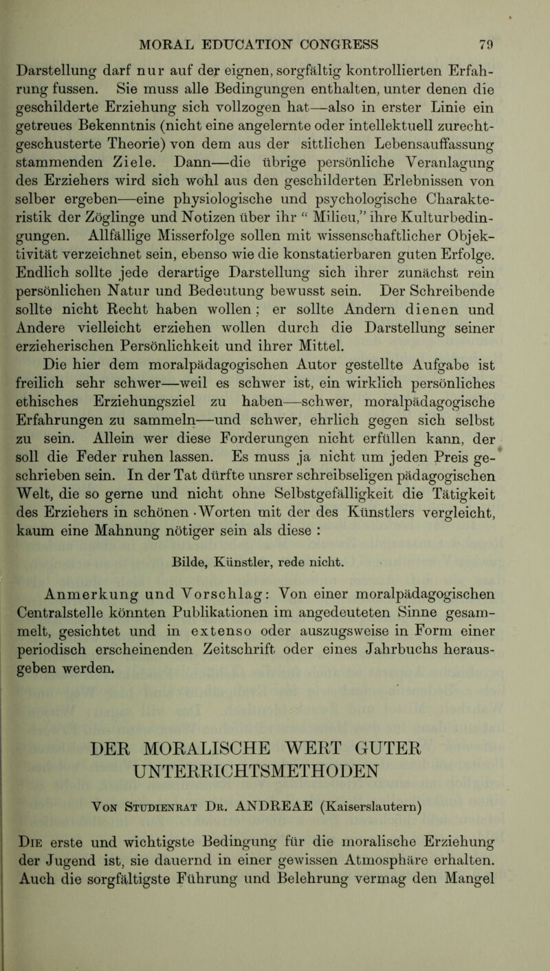 Darstellung darf nur auf der eignen, sorgfältig kontrollierten Erfah- rung fussen. Sie muss alle Bedingungen enthalten, unter denen die geschilderte Erziehung sich vollzogen hat—also in erster Linie ein getreues Bekenntnis (nicht eine angelernte oder intellektuell zurecht- geschusterte Theorie) von dem aus der sittlichen Lebensauffassung stammenden Ziele. Dann—die übrige persönliche Veranlagung des Erziehers wird sich wohl aus den geschilderten Erlebnissen von selber ergeben—eine physiologische und psychologische Charakte- ristik der Zöglinge und Notizen über ihr “ Milieu,” ihre Kulturbedin- gungen. Allfällige Misserfolge sollen mit wissenschaftlicher Objek- tivität verzeichnet sein, ebenso wie die konstatierbaren guten Erfolge. Endlich sollte jede derartige Darstellung sich ihrer zunächst rein persönlichen Natur und Bedeutung bewusst sein. Der Schreibende sollte nicht Recht haben wollen; er sollte Andern dienen und Andere vielleicht erziehen wollen durch die Darstellung seiner erzieherischen Persönlichkeit und ihrer Mittel. Die hier dem moralpädagogischen Autor gestellte Aufgabe ist freilich sehr schwer—weil es schwer ist, ein wirklich persönliches ethisches Erziehungsziel zu haben—schwer, moralpädagogische Erfahrungen zu sammeln—und schwer, ehrlich gegen sich selbst zu sein. Allein wer diese Forderungen nicht erfüllen kann, der soll die Feder ruhen lassen. Es muss ja nicht um jeden Preis ge- schrieben sein. In der Tat dürfte unsrer schreibseligen pädagogischen Welt, die so gerne und nicht ohne Selbstgefälligkeit die Tätigkeit des Erziehers in schönen - Worten mit der des Künstlers vergleicht, kaum eine Mahnung nötiger sein als diese : Bilde, Künstler, rede nicht. Anmerkung und Vorschlag: Von einer moralpädagogischen Centralsteile könnten Publikationen im angedeuteten Sinne gesam- melt, gesichtet und in extenso oder auszugsweise in Form einer periodisch erscheinenden Zeitschrift oder eines Jahrbuchs heraus- geben werden. DER MORALISCHE WERT GUTER UNTERRICHTSMETHODEN Von Studienrat Dr. ANDRE AE (Kaiserslautern) Die erste und wichtigste Bedingung für die moralische Erziehung der Jugend ist, sie dauernd in einer gewissen Atmosphäre erhalten. Auch die sorgfältigste Führung und Belehrung vermag den Mangel