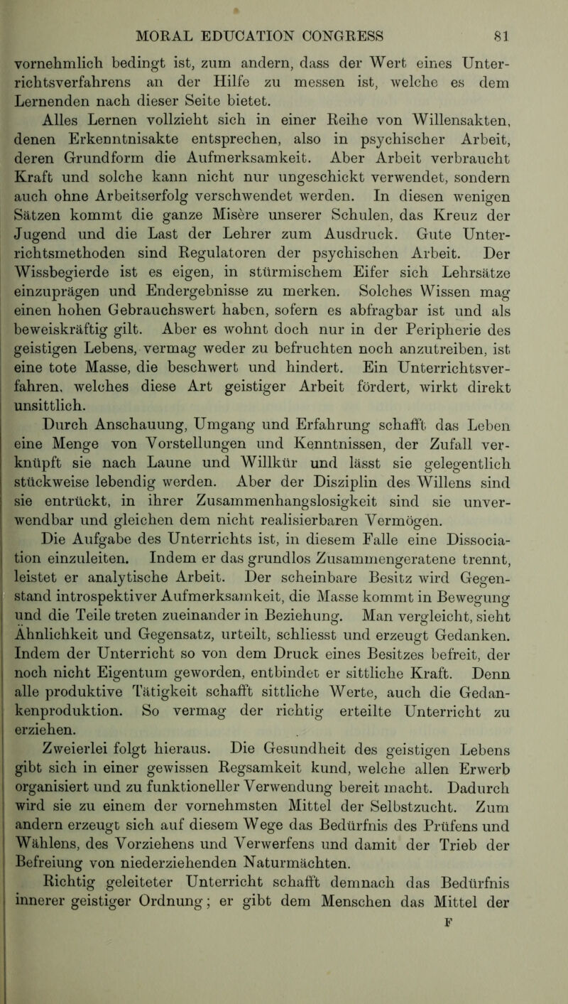 vornehmlich bedingt ist, zum andern, dass der Wert eines Unter- richtsverfahrens an der Hilfe zu messen ist, welche es dem Lernenden nach dieser Seite bietet. Alles Lernen vollzieht sich in einer Reihe von Willensakten, denen Erkenntnisakte entsprechen, also in psychischer Arbeit, deren Grundform die Aufmerksamkeit. Aber Arbeit verbraucht Kraft und solche kann nicht nur ungeschickt verwendet, sondern auch ohne Arbeitserfolg verschwendet werden. In diesen wenigen Sätzen kommt die ganze Misère unserer Schulen, das Kreuz der Jugend und die Last der Lehrer zum Ausdruck. Gute Unter- richtsmethoden sind Regulatoren der psychischen Arbeit. Der Wissbegierde ist es eigen, in stürmischem Eifer sich Lehrsätze einzuprägen und Endergebnisse zu merken. Solches Wissen mag einen hohen Gebrauchswert haben, sofern es abfragbar ist und als beweiskräftig gilt. Aber es wohnt doch nur in der Peripherie des geistigen Lebens, vermag weder zu befruchten noch anzutreiben, ist eine tote Masse, die beschwert und hindert. Ein Unterrichtsver- fahren, welches diese Art geistiger Arbeit fördert, wirkt direkt unsittlich. Durch Anschauung, Umgang und Erfahrung schafft das Leben eine Menge von Vorstellungen und Kenntnissen, der Zufall ver- knüpft sie nach Laune und Willkür und lässt sie gelegentlich stückweise lebendig werden. Aber der Disziplin des Willens sind sie entrückt, in ihrer Zusammenhangslosigkeit sind sie unver- wendbar und gleichen dem nicht realisierbaren Vermögen. Die Aufgabe des Unterrichts ist, in diesem Falle eine Dissocia- tion einzuleiten. Indem er das grundlos Zusammengeratene trennt, leistet er analytische Arbeit. Der scheinbare Besitz wird Gegen- stand introspektiver Aufmerksamkeit, die Masse kommt in Bewegung und die Teile treten zueinander in Beziehung. Man vergleicht, sieht Ähnlichkeit und Gegensatz, urteilt, schliesst und erzeugt Gedanken. Indem der Unterricht so von dem Druck eines Besitzes befreit, der noch nicht Eigentum geworden, entbindet er sittliche Kraft. Denn alle produktive Tätigkeit schafft sittliche Werte, auch die Gedan- kenproduktion. So vermag der richtig erteilte Unterricht zu erziehen. Zweierlei folgt hieraus. Die Gesundheit des geistigen Lebens gibt sich in einer gewissen Regsamkeit kund, welche allen Erwerb organisiert und zu funktioneller Verwendung bereit macht. Dadurch wird sie zu einem der vornehmsten Mittel der Selbstzucht. Zum andern erzeugt sich auf diesem Wege das Bedürfnis des Prüfens und Wählens, des Vorziehens und Verwerfens und damit der Trieb der Befreiung von niederziehenden Naturmächten. Richtig geleiteter Unterricht schafft demnach das Bedürfnis innerer geistiger Ordnung ; er gibt dem Menschen das Mittel der F