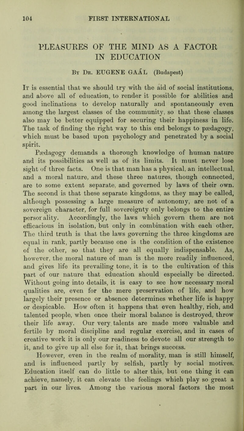 PLEASURES OF THE MIND AS A FACTOR IN EDUCATION By Dr. EUGENE GAÂL (Budapest) It is essential that we should try with the aid of social institutions, and above all of education, to render it possible for abilities and good inclinations to develop naturally and spontaneously even among the largest classes of the community, so that these classes also may be better equipped for securing their happiness in life. The task of finding the right way to this end belongs to pædagogy, which must be based upon psychology and penetrated by a social spirit. Pædagogy demands a thorough knowledge of human nature and its possibilities as well as of its limits. It must never lose sight of three facts. One is that man has a physical, an intellectual, and a moral nature, and these three natures, though connected, are to some extent separate, and governed by laws of their own. The second is that these separate kingdoms, as they may be called, although possessing a large measure of autonomy, are not of a sovereign character, for full sovereignty only belongs to the entire persorality. Accordingly, the laws which govern them are not efficacious in isolation, but only in combination with each other. The third truth is that the laws governing the three kingdoms are equal in rank, partly because one is the condition of the existence of the other, so that they are all equally indispensable. As, however, the moral nature of man is the more readily influenced, and gives life its prevailing tone, it is to the cultivation of this part of our nature that education should especially be directed. Without going into details, it is easy to see how necessary moral qualities are, even for the mere preservation of life, and how largely their presence or absence determines whether life is happy or despicable. How often it happens that even healthy, rich, and talented people, when once their moral balance is destroyed, throw their life away. Our very talents are made more valuable and fertile by moral discipline and regular exercise, and in cases of creative work it is only our readiness to devote all our strength to it, and to give up all else for it, that brings success. However, even in the realm of morality, man is still himself, and is influenced partly by selfish, partly by social motives. Education itself can do little to alter this, but one thing it can achieve, namely, it can elevate the feelings which play so great a part in our lives. Among the various moral factors the most