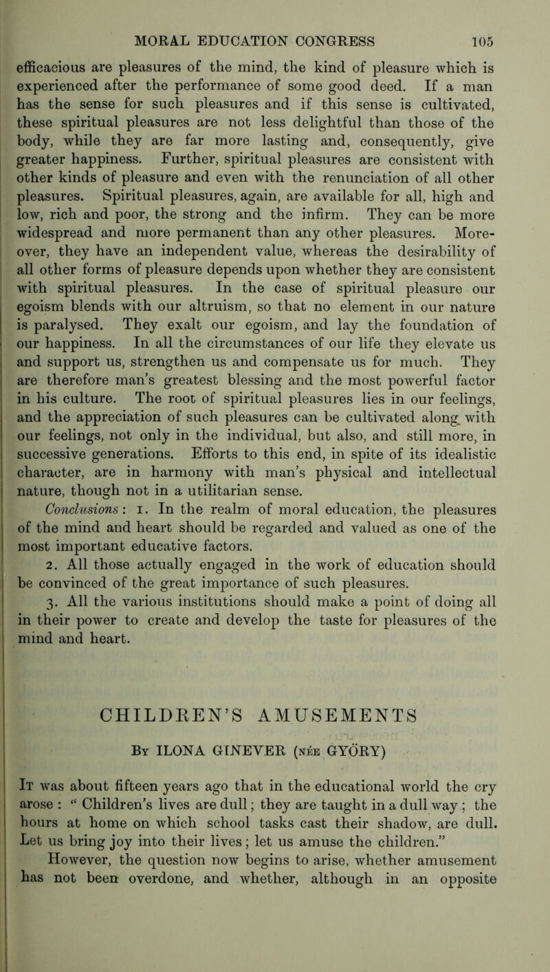 efficacious are pleasures of the mind, the kind of pleasure which is experienced after the performance of some good deed. If a man has the sense for such pleasures and if this sense is cultivated, these spiritual pleasures are not less delightful than those of the body, while they are far more lasting and, consequently, give greater happiness. Further, spiritual pleasures are consistent with other kinds of pleasure and even with the renunciation of all other pleasures. Spiritual pleasures, again, are available for all, high and low, rich and poor, the strong and the infirm. They can be more widespread and more permanent than any other pleasures. More- over, they have an independent value, whereas the desirability of all other forms of pleasure depends upon whether they are consistent with spiritual pleasures. In the case of spiritual pleasure our egoism blends with our altruism, so that no element in our nature is paralysed. They exalt our egoism, and lay the foundation of our happiness. In all the circumstances of our life they elevate us and support us, strengthen us and compensate us for much. They are therefore man s greatest blessing and the most powerful factor in his culture. The root of spiritual pleasures lies in our feelings, and the appreciation of such pleasures can be cultivated along, with our feelings, not only in the individual, but also, and still more, in successive generations. Efforts to this end, in spite of its idealistic character, are in harmony with man’s physical and intellectual nature, though not in a utilitarian sense. Conclusions', i. In the realm of moral education, the pleasures of the mind and heart should be regarded and valued as one of the most important educative factors. 2. All those actually engaged in the work of education should be convinced of the great importance of such pleasures. 3. All the various institutions should make a point of doing all in their power to create and develop the taste for pleasures of the mind and heart. CHILDREN’S AMUSEMENTS By ILONA GINEVER (née GYÖRY) It was about fifteen years ago that in the educational world the cry arose : “ Children’s lives are dull ; they are taught in a dull way ; the hours at home on which school tasks cast their shadow, are dull. Let us bring joy into their lives ; let us amuse the children.” However, the question now begins to arise, whether amusement has not been overdone, and whether, although in an opposite