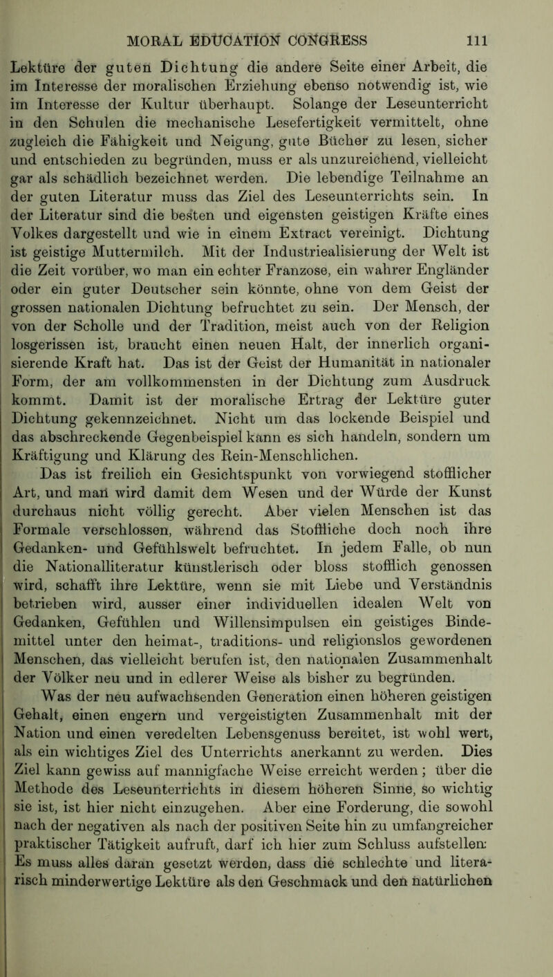 Lektüre der guten Dichtung die andere Seite einer Arbeit, die im Interesse der moralischen Erziehung ebenso notwendig ist, wie im Interesse der Kultur überhaupt. Solange der Leseunterricht in den Schulen die mechanische Lesefertigkeit vermittelt, ohne zugleich die Fähigkeit und Neigung, gute Bücher zu lesen, sicher und entschieden zu begründen, muss er als unzureichend, vielleicht gar als schädlich bezeichnet werden. Die lebendige Teilnahme an der guten Literatur muss das Ziel des Leseunterrichts sein. In der Literatur sind die bes'ten und eigensten geistigen Kräfte eines Volkes dargestellt und wie in einem Extract vereinigt. Dichtung ist geistige Muttermilch. Mit der Industrialisierung der Welt ist die Zeit vorüber, wo man ein echter Franzose, ein wahrer Engländer oder ein guter Deutscher sein könnte, ohne von dem Geist der grossen nationalen Dichtung befruchtet zu sein. Der Mensch, der von der Scholle und der Tradition, meist auch von der Religion losgerissen ist, braucht einen neuen Halt, der innerlich organi- sierende Kraft hat. Das ist der Geist der Humanität in nationaler Form, der am vollkommensten in der Dichtung zum Ausdruck kommt. Damit ist der moralische Ertrag der Lektüre guter Dichtung gekennzeichnet. Nicht um das lockende Beispiel und das abschreckende Gegenbeispiel kann es sich handeln, sondern um Kräftigung und Klärung des Rein-Menschlichen. Das ist freilich ein Gesichtspunkt von vorwiegend stofflicher Art, und man wird damit dem Wesen und der Würde der Kunst durchaus nicht völlig gerecht. Aber vielen Menschen ist das Formale verschlossen, während das Stoffliche doch noch ihre Gedanken- und Gefühlswelt befruchtet. In jedem Falle, ob nun die Nationalliteratur künstlerisch oder bloss stofflich genossen wird, schafft ihre Lektüre, wenn sie mit Liebe und Verständnis betrieben wird, ausser einer individuellen idealen Welt von Gedanken, Gefühlen und Willensimpulsen ein geistiges Binde- mittel unter den heimat-, traditions- und religionslos gewordenen Menschen, das vielleicht berufen ist, den nationalen Zusammenhalt der Völker neu und in edlerer Weise als bisher zu begründen. Was der neu aufwachsenden Generation einen höheren geistigen Gehalt, einen engern und vergeistigten Zusammenhalt mit der Nation und einen veredelten Lebensgenuss bereitet, ist wohl wert, als ein wichtiges Ziel des Unterrichts anerkannt zu werden. Dies Ziel kann gewiss auf mannigfache Weise erreicht werden ; über die Methode des Leseunterrichts in diesem höheren Sinne, so wichtig sie ist, ist hier nicht einzugehen. Aber eine Forderung, die sowohl nach der negativen als nach der positiven Seite hin zu umfangreicher praktischer Tätigkeit aufruft, darf ich hier zum Schluss aufstellen: Es muss alles daran gesetzt werden, dass die schlechte und litera- risch minderwertige Lektüre als den Geschmack und den natürlichen