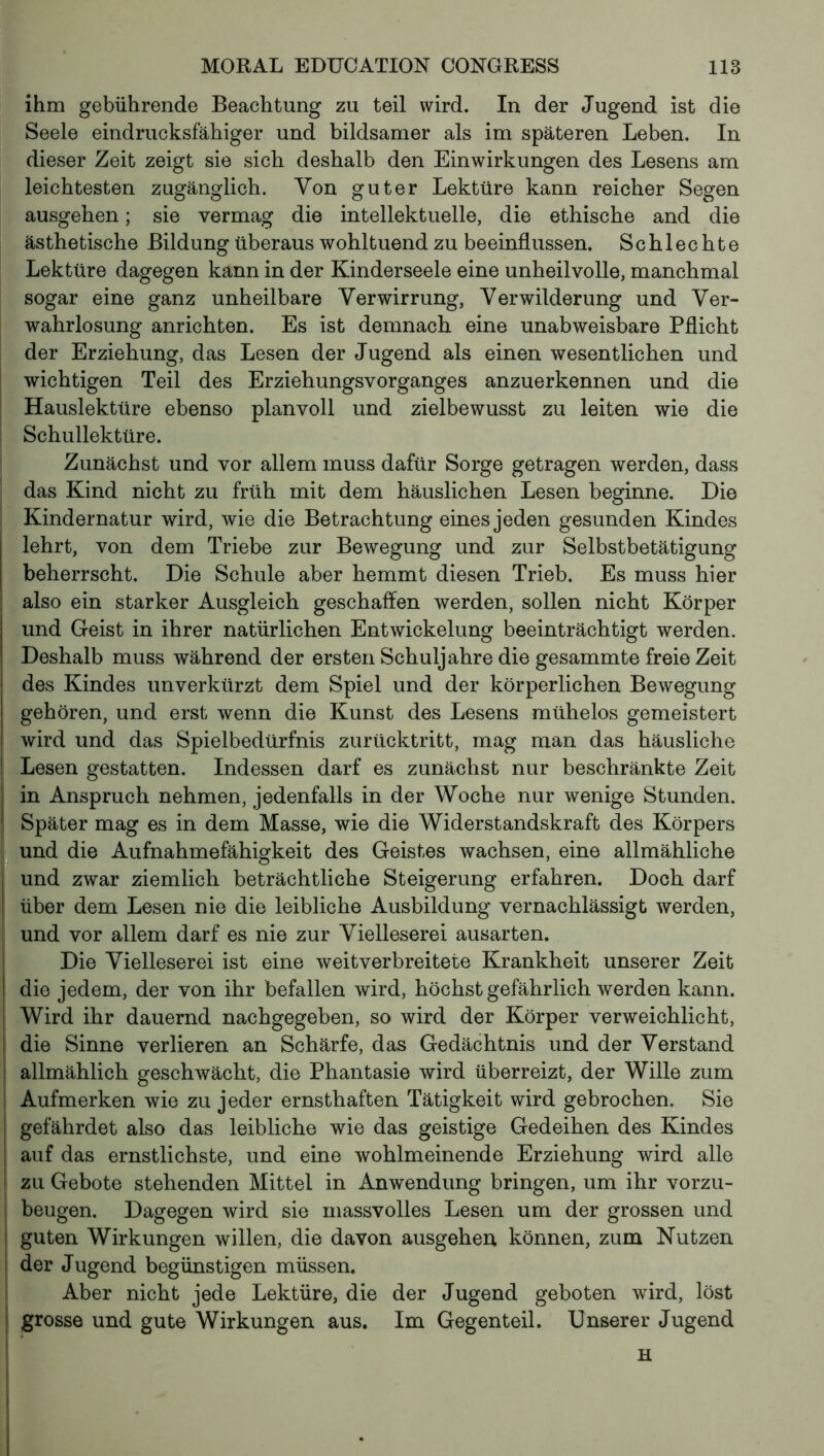 ihm gebührende Beachtung zu teil wird. In der Jugend ist die Seele eindrucksfähiger und bildsamer als im späteren Leben. In dieser Zeit zeigt sie sich deshalb den Einwirkungen des Lesens am leichtesten zugänglich. Von guter Lektüre kann reicher Segen ausgehen ; sie vermag die intellektuelle, die ethische and die ästhetische Bildung überaus wohltuend zu beeinflussen. Schlechte Lektüre dagegen kann in der Kinderseele eine unheilvolle, manchmal sogar eine ganz unheilbare Verwirrung, Verwilderung und Ver- wahrlosung anrichten. Es ist demnach eine unabweisbare Pflicht der Erziehung, das Lesen der Jugend als einen wesentlichen und wichtigen Teil des Erziehungsvorganges anzuerkennen und die Hauslektüre ebenso planvoll und zielbewusst zu leiten wie die Schullektüre. Zunächst und vor allem muss dafür Sorge getragen werden, dass das Kind nicht zu früh mit dem häuslichen Lesen beginne. Die Kindernatur wird, wie die Betrachtung eines jeden gesunden Kindes lehrt, von dem Triebe zur Bewegung und zur Selbstbetätigung beherrscht. Die Schule aber hemmt diesen Trieb. Es muss hier also ein starker Ausgleich geschaffen werden, sollen nicht Körper und Geist in ihrer natürlichen Entwickelung beeinträchtigt werden. Deshalb muss während der ersten Schuljahre die gesammte freie Zeit des Kindes unverkürzt dem Spiel und der körperlichen Bewegung gehören, und erst wenn die Kunst des Lesens mühelos gemeistert wird und das Spielbedürfnis zurücktritt, mag man das häusliche Lesen gestatten. Indessen darf es zunächst nur beschränkte Zeit in Anspruch nehmen, jedenfalls in der Woche nur wenige Stunden. Später mag es in dem Masse, wie die Widerstandskraft des Körpers und die Aufnahmefähigkeit des Geistes wachsen, eine allmähliche und zwar ziemlich beträchtliche Steigerung erfahren. Doch darf über dem Lesen nie die leibliche Ausbildung vernachlässigt werden, und vor allem darf es nie zur Vielleserei ausarten. Die Vielleserei ist eine weitverbreitete Krankheit unserer Zeit die jedem, der von ihr befallen wird, höchst gefährlich werden kann. Wird ihr dauernd nachgegeben, so wird der Körper verweichlicht, die Sinne verlieren an Schärfe, das Gedächtnis und der Verstand allmählich geschwächt, die Phantasie wird überreizt, der Wille zum Aufmerken wie zu jeder ernsthaften Tätigkeit wird gebrochen. Sie gefährdet also das leibliche wie das geistige Gedeihen des Kindes auf das ernstlichste, und eine wohlmeinende Erziehung wird alle zu Gebote stehenden Mittel in Anwendung bringen, um ihr vorzu- beugen. Dagegen wird sie massvolles Lesen um der grossen und guten Wirkungen willen, die davon ausgehen können, zum Nutzen der Jugend begünstigen müssen. Aber nicht jede Lektüre, die der Jugend geboten wird, löst grosse und gute Wirkungen aus. Im Gegenteil. Unserer Jugend H