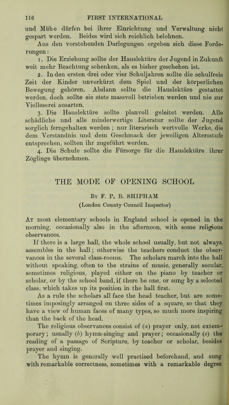 und Mühe dürfen bei ihrer Einrichtung und Verwaltung nicht gespart werden. Beides wird sich reichlich belohnen. Aus den vorstehenden Darlegungen ergeben sich diese Forde- rungen : 1. Die Erziehung sollte der Hauslektüre der Jugend in Zukunft weit mehr Beachtung schenken, als es bisher geschehen ist. 2. Inden ersten drei oder vier Schuljahren sollte die schulfreie Zeit der Kinder unverkürzt dem Spiel und der körperlichen Bewegung gehören. Alsdann sollte die Hauslektüre gestattet werden, doch sollte sie stets massvoll betrieben werden und nie zur Vielleserei ausarten. 3. Die Hauslektüre sollte planvoll geleitet werden. Alle schädliche und alle minderwertige Literatur sollte der Jugend sorglich ferngehalten werden ; nur literarisch wertvolle Werke, die dem Verständnis und dem Geschmack der jeweiligen Altersstufe entsprechen, sollten ihr zugeführt werden. 4. Die Schule sollte die Fürsorge für die Hauslektüre ihrer Zöglinge übernehmen. THE MODE OF OPENING SCHOOL By F. P. B. SHIPHAM (London County Council Inspector) At most elementary schools in England school is opened in the morning, occasionally also in the afternoon, with some religious observances. If there is a large hall, the whole school usually, but not always, assembles in the hall ; otherwise the teachers conduct the obser- vances in the several class-rooms. The scholars march into the hall without speaking, often to the strains of music, generally secular, sometimes religious, played either on the piano by teacher or scholar, or by the school band, if there be one, or sung by a selected class, which takes up its position in the hall first. As a rule the scholars all face the head teacher, but are some- times imposingly arranged on three sides of a square, so that they have a view of human faces of many types, so much more inspiring than the back of the head. The religious observances consist of (a) prayer only, not extern-' porary ; usually (b) hymn-singing and prayer ; occasionally (c) the reading of a passage of Scripture, by teacher or scholar, besides prayer and singing. The hymn is generally well practised beforehand, and sung with remarkable correctness, sometimes with a remarkable degree