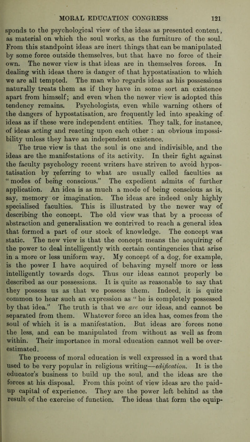 sponds to the psychological view of the ideas as presented content, as material on which the soul works, as the furniture of the soul. From this standpoint ideas are inert things that can be manipulated by some force outside themselves, but that have no force of their own. The newer view is that ideas are in themselves forces. In dealing with ideas there is danger of that hypostatisation to which we are all tempted. The man who regards ideas as his possessions naturally treats them as if they have in some sort an existence apart from himself; and even when the newer view is adopted this tendency remains. Psychologists, even while warning others of the dangers of hypostatisation, are frequently led into speaking of ideas as if these were independent entities. They talk, for instance, of ideas acting and reacting upon each other : an obvious impossi- bility unless they have an independent existence. The true view is that the soul is one and indivisible, and the ideas are the manifestations of its activity. In their fight against the faculty psychology recent writers have striven to avoid hypos- tatisation by referring to what are usually called faculties as “ modes of being conscious.” The expedient admits of further application. An idea is as much a mode of being conscious as is, say, memory or imagination. The ideas are indeed only highly specialised faculties. This is illustrated by the newer way of describing the concept. The old view was that by a process of abstraction and generalisation we contrived to reach a general idea that formed a part of our stock of knowledge. The concept was static. The new view is that the concept means the acquiring of the power to deal intelligently with certain contingencies that arise in a more or less uniform way. My concept of a dog, for example, is the power I have acquired of behaving myself more or less intelligently towards dogs. Thus our ideas cannot properly be described as our possessions. It is quite as reasonable to say that they possess us as that we possess them. Indeed, it is quite common to hear such an expression as “ he is completely possessed by that idea.” The truth is that we are our ideas, and cannot be separated from them. Whatever force an idea has, comes from the soul of which it is a manifestation. But ideas are forces none the less, and can be manipulated from without as well as from within. Their importance in moral education cannot well be over- s estimated. The process of moral education is well expressed in a word that used to be very popular in religious writing—edification. It is the educators business to build up the soul, and the ideas are the forces at his disposal. From this point of view ideas are the paid- up capital of experience. They are the power left behind as the result of the exercise of function. The ideas that form the equip-