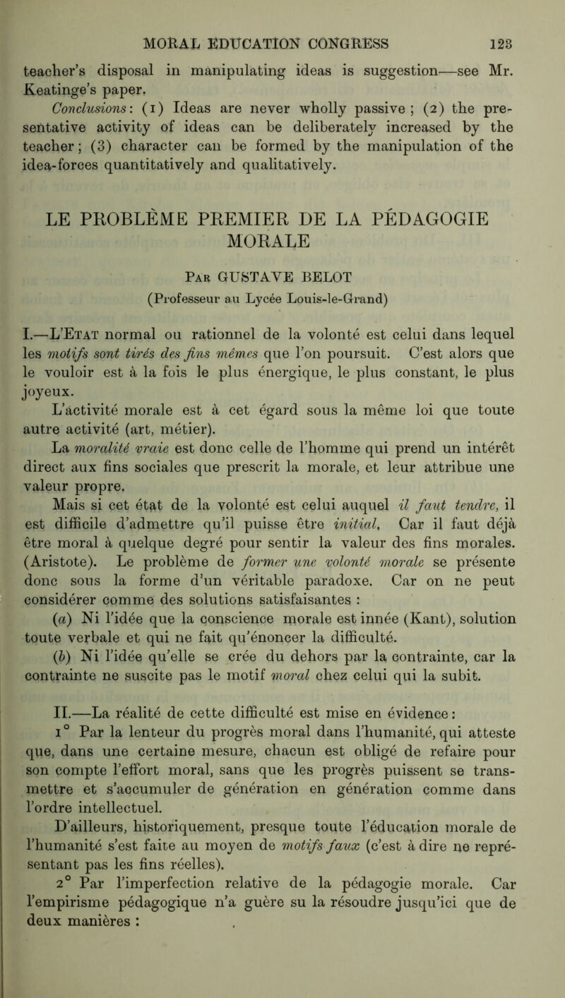 teacher’s disposal in manipulating ideas is suggestion—see Mr. Keatinge’s paper. Conclusions: (i) Ideas are never wholly passive; (2) the pre- servative activity of ideas can be deliberately increased by the teacher ; (3) character can be formed by the manipulation of the idea-forces quantitatively and qualitatively. LE PROBLÈME PREMIER DE LA PÉDAGOGIE MORALE Par GUSTAVE BELOT (Professeur au Lycée Louis-le-Grand) I.—L’Etat normal ou rationnel de la volonté est celui dans lequel les motifs sont tirés des fins mêmes que l’on poursuit. C’est alors que le vouloir est à la fois le plus énergique, le plus constant, le plus joyeux. L’activité morale est à cet égard sous la même loi que toute autre activité (art, métier). La moralité vraie est donc celle de l’homme qui prend un intérêt direct aux fins sociales que prescrit la morale, et leur attribue une valeur propre. Mais si cet état de la volonté est celui auquel il faut tendre, il est difficile d’admettre qu’il puisse être initial, Car il faut déjà être moral à quelque degré pour sentir la valeur des fins morales. (Aristote). Le problème de former une volonté morale se présente donc sons la forme d’un véritable paradoxe. Car on ne peut considérer comme des solutions satisfaisantes : (a) Ni l'idée que la conscience morale est innée (Kant), solution toute verbale et qui ne fait qu’énoncer la difficulté. (b) Ni l’idée qu’elle se crée du dehors par la contrainte, car la contrainte ne suscite pas le motif moral chez celui qui la subit. IL—La réalité de cette difficulté est mise en évidence : i° Par la lenteur du progrès moral dans l’humanité, qui atteste que, dans une certaine mesure, chacun est obligé de refaire pour son compte l’effort moral, sans que les progrès puissent se trans- mettre et s’accumuler de génération en génération comme dans l’ordre intellectuel. D’ailleurs, historiquement, presque toute l’éducation morale de l’humanité s’est faite au moyen de motifs faux (c’est à dire ne repré- sentant pas les fins réelles). 20 Par l’imperfection relative de la pédagogie morale. Car l’empirisme pédagogique n’a guère su la résoudre jusqu’ici que de deux manières :