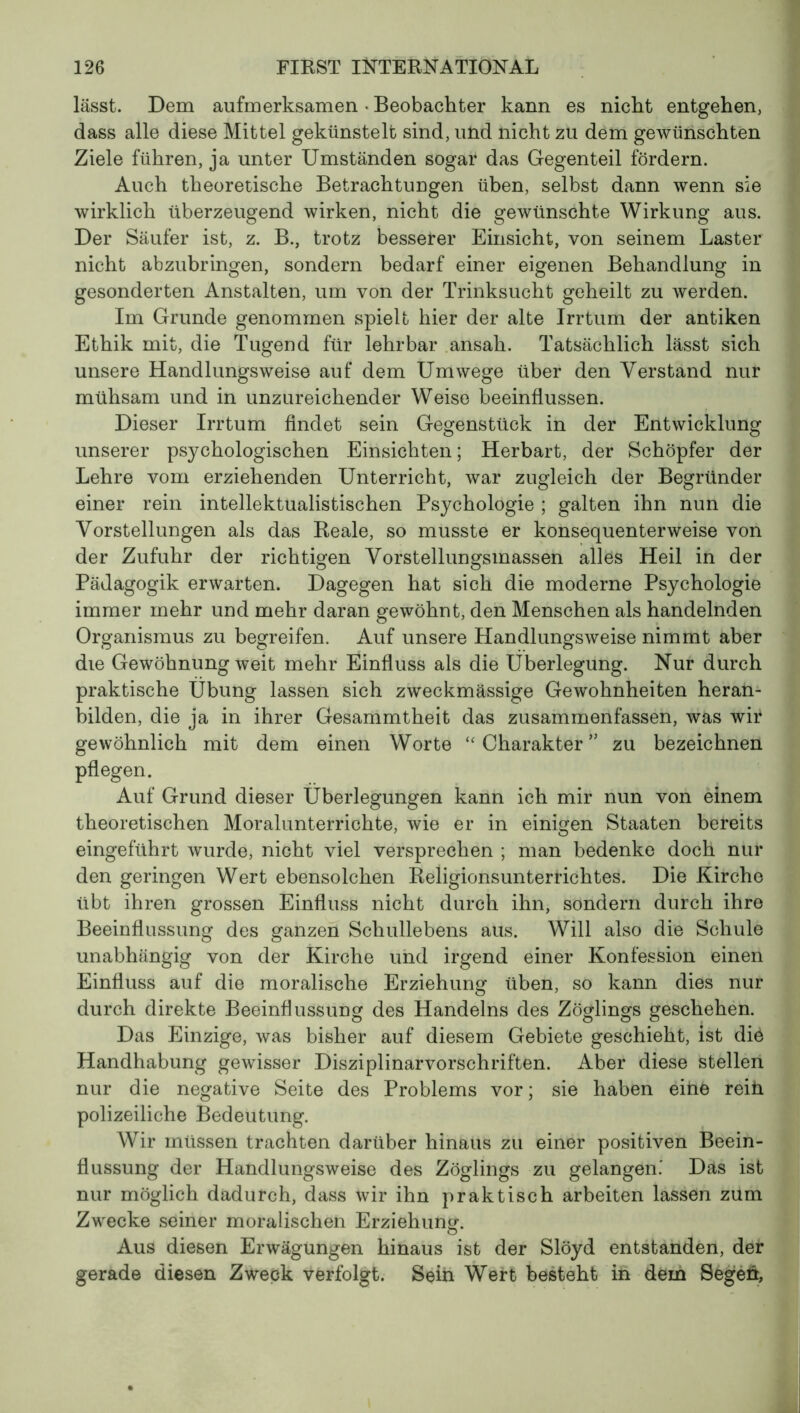 lässt. Dem aufmerksamen • Beobachter kann es nicht entgehen, dass alle diese Mittel gekünstelt sind, und nicht zu dem gewünschten Ziele führen, ja unter Umständen sogar das Gegenteil fördern. Auch theoretische Betrachtungen üben, selbst dann wenn sie wirklich überzeugend wirken, nicht die gewünschte Wirkung aus. Der Säufer ist, z. B., trotz besserer Einsicht, von seinem Laster nicht abzubringen, sondern bedarf einer eigenen Behandlung in gesonderten Anstalten, um von der Trinksucht geheilt zu werden. Im Grunde genommen spielt hier der alte Irrtum der antiken Ethik mit, die Tugend für lehrbar ansah. Tatsächlich lässt sich unsere Handlungsweise auf dem Umwege über den Verstand nur mühsam und in unzureichender Weise beeinflussen. Dieser Irrtum findet sein Gegenstück in der Entwicklung unserer psychologischen Einsichten ; Herbart, der Schöpfer der Lehre vom erziehenden Unterricht, war zugleich der Begründer einer rein intellektualistischen Psychologie ; galten ihn nun die Vorstellungen als das Reale, so musste er konsequenterweise von der Zufuhr der richtigen Vorstellungsmassen alles Heil in der Pädagogik erwarten. Dagegen hat sich die moderne Psychologie immer mehr und mehr daran gewöhnt, den Menschen als handelnden Organismus zu begreifen. Auf unsere Handlungsweise nimmt aber die Gewöhnung weit mehr Einfluss als die Überlegung. Nur durch praktische Übung lassen sich zweckmässige Gewohnheiten heran- bilden, die ja in ihrer Gesammtheit das zusammenfassen, was wir gewöhnlich mit dem einen Worte “Charakter” zu bezeichnen pflegen. Auf Grund dieser Überlegungen kann ich mir nun von einem theoretischen Moralunterrichte, wie er in einigen Staaten bereits eingeführt wurde, nicht viel versprechen ; man bedenke doch nur den geringen Wert ebensolchen Religionsunterrichtes. Die Kirche übt ihren grossen Einfluss nicht durch ihn, sondern durch ihre Beeinflussung des ganzen Schullebens aus. Will also die Schule unabhängig von der Kirche und irgend einer Konfession einen Einfluss auf die moralische Erziehung üben, so kann dies nur durch direkte Beeinflussung des Handelns des Zöglings geschehen. Das Einzige, was bisher auf diesem Gebiete geschieht, ist die Handhabung gewisser Disziplinarvorschriften. Aber diese stellen nur die negative Seite des Problems vor; sie haben eitië reiü polizeiliche Bedeutung. Wir müssen trachten darüber hinaus zu einer positiven Beein- flussung der Handlungsweise des Zöglings zu gelangen.' Däs ist nur möglich dadurch, dass wir ihn praktisch arbeiten lassen zum Zwecke seiner moralischen Erziehung'. Aus diesen Erwägungen hinaus ist der Slöyd entstanden, der gerade diesen Zweck verfolgt. Sein Wert besteht in dem Segen,