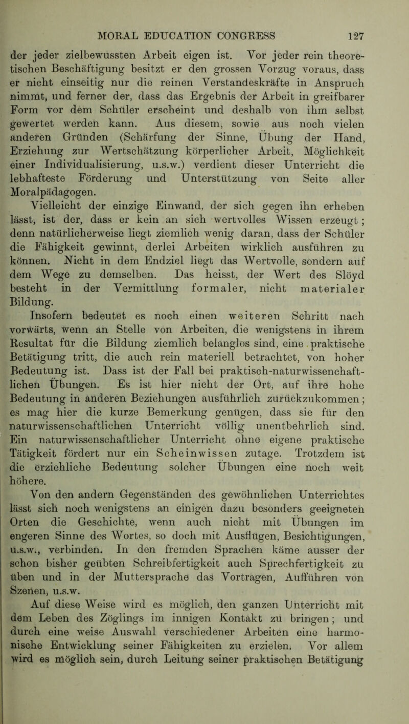 der jeder zielbewussten Arbeit eigen ist. Vor jeder rein theore- tischen Beschäftigung besitzt er den grossen Vorzug voraus, dass er nicht einseitig nur die reinen Verstandeskräfte in Anspruch nimmt, und ferner der, dass das Ergebnis der Arbeit in greifbarer Form vor dem Schüler erscheint und deshalb von ihm selbst gewertet werden kann. Aus diesem, sowie aus noch vielen anderen Gründen (Schärfung der Sinne, Übung der Hand, Erziehung zur Wertschätzung körperlicher Arbeit, Möglichkeit einer Individualisierung, u.s.w.) verdient dieser Unterricht die lebhafteste Förderung und Unterstützung von Seite aller Moralpädagogen. Vielleicht der einzige Einwand, der sich gegen ihn erheben lässt, ist der, dass er kein an sich wertvolles Wissen erzeugt ; denn natürlicherweise liegt ziemlich wenig daran, dass der Schüler die Fähigkeit gewinnt, derlei Arbeiten wirklich ausführen zu können. Nicht in dem Endziel liegt das Wertvolle, sondern auf dem Wege zu demselben. Das heisst, der Wert des Slöyd besteht in der Vermittlung formaler, nicht materialer Bildung. Insofern bedeutet es noch einen weiteren Schritt nach vorwärts, wenn an Stelle von Arbeiten, die wenigstens in ihrem Resultat für die Bildung ziemlich belanglos sind, eine praktische Betätigung tritt, die auch rein materiell betrachtet, von hoher Bedeutung ist. Dass ist der Fall bei praktisch-naturwissenchaft- lichen Übungen. Es ist hier nicht der Ort, auf ihre hohe Bedeutung in anderen Beziehungen ausführlich zurückzukommen ; es mag hier die kurze Bemerkung genügen, dass sie für den naturwissenschaftlichen Unterricht völlig unentbehrlich sind. Ein naturwissenschaftlicher Unterricht ohne eigene praktische Tätigkeit fördert nur ein Scheinwissen zutage. Trotzdem ist die erziehliche Bedeutung solcher Übungen eine noch weit höhere. Von den andern Gegenständen des gewöhnlichen Unterrichtes lässt sich noch wenigstens an einigen dazu besonders geeigneten Orten die Geschichte, wenn auch nicht mit Übungen im engeren Sinne des Wortes, so doch mit Ausflügen, Besichtigungen, u.s.w., verbinden. In den fremden Sprachen käme ausser der schon bisher geübten Schreibfertigkeit auch Sprechfertigkeit zu üben und in der Muttersprache das Vor tragen, Aufführen von Szenen, u.s.w. Auf diese Weise wird es möglich, den ganzen Unterricht mit dem Leben des Zöglings im innigen Kontakt zu bringen ; und durch eine weise Auswahl verschiedener Arbeiten eine harmo- nische Entwicklung seiner Fähigkeiten zu erzielen. Vor allem wird es möglich sein, durch Leitung seiner praktischen Betätigung