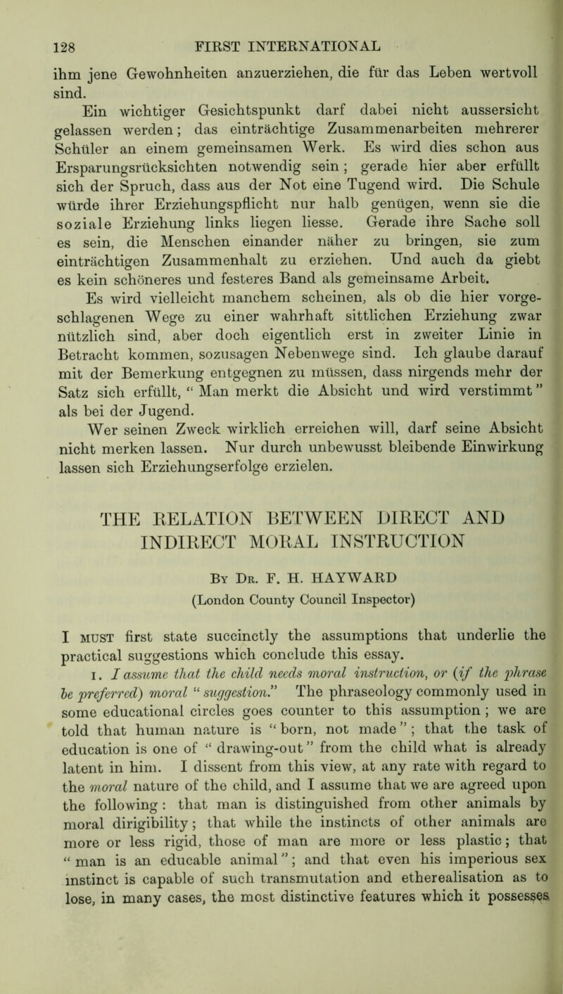 ihm jene Gewohnheiten anzuerziehen, die für das Leben wertvoll sind. Ein wichtiger Gesichtspunkt darf dabei nicht aussersicht gelassen werden ; das einträchtige Zusammenarbeiten mehrerer Schüler an einem gemeinsamen Werk. Es wird dies schon aus Ersparungsrücksichten notwendig sein ; gerade hier aber erfüllt sich der Spruch, dass aus der Not eine Tugend wird. Die Schule würde ihrer Erziehungspflicht nur halb genügen, wenn sie die soziale Erziehung links liegen Hesse. Gerade ihre Sache soll es sein, die Menschen einander näher zu bringen, sie zum einträchtigen Zusammenhalt zu erziehen. Und auch da giebt es kein schöneres und festeres Band als gemeinsame Arbeit. Es wird vielleicht manchem scheinen, als ob die hier vorge- schlagenen Wege zu einer wahrhaft sittlichen Erziehung zwar nützlich sind, aber doch eigentlich erst in zweiter Linie in Betracht kommen, sozusagen Nebenwege sind. Ich glaube darauf mit der Bemerkung entgegnen zu müssen, dass nirgends mehr der Satz sich erfüllt, “ Man merkt die Absicht und wird verstimmt ” als bei der Jugend. Wer seinen Zweck wirklich erreichen will, darf seine Absicht nicht merken lassen. Nur durch unbewusst bleibende Einwirkung lassen sich Erziehungserfolge erzielen. THE DELATION BETWEEN DIRECT AND INDIRECT MORAL INSTRUCTION By Dr. F. H. HAYWARD (London County Council Inspector) I must first state succinctly the assumptions that underlie the practical suggestions which conclude this essay. i. I assume that the child needs moral instruction, or {if the 'phrase le preferred) moral “ suggestion.” The phraseology commonly used in some educational circles goes counter to this assumption ; we are told that human nature is “ born, not made ” ; that the task of education is one of “ drawing-out ” from the child what is already latent in him. I dissent from this view, at any rate with regard to the moral nature of the child, and I assume that we are agreed upon the following : that man is distinguished from other animals by moral dirigibility ; that while the instincts of other animals are more or less rigid, those of man are more or less plastic ; that « man is an educable animal ” ; and that even his imperious sex instinct is capable of such transmutation and etherealisation as to lose, in many cases, the most distinctive features which it possesses,