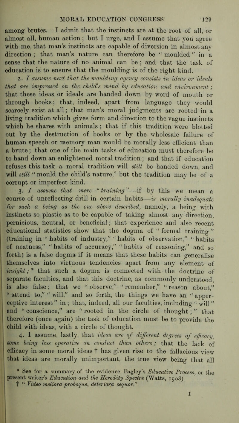 among brutes. I admit that the instincts are at the root of all, or almost all, human action ; but I urge, and I assume that you agree with me, that man’s instincts are capable of diversion in almost any direction ; that man’s nature can therefore be “ moulded ” in a sense that the nature of no animal can be ; and that the task of education is to ensure that the moulding is of the right kind. 2. I assume next that the moulding agency consists in ideas or ideals that are impressed on the child's mind by education and environment ; that these ideas or ideals are handed down by word of mouth or through books; that, indeed, apart from language they would scarcely exist at all ; that man’s moral judgments are rooted in a living tradition which gives form and direction to the vague instincts which he shares with animals ; that if this tradition were blotted out by the destruction of books or by the wholesale failure of human speech or memory man would be morally less efficient than a brute ; that one of the main tasks of education must therefore be to hand down an enlightened moral tradition ; and that if education refuses this task a moral tradition will still be handed down, and will still “ mould the child’s nature,” but the tradition may be of a corrupt or imperfect kind. 3. I assume that mere “training”—if by this we mean a course of unreflecting drill in certain habits—is morally inadequate for such a being as the one above described, namely, a being with instincts so plastic as to be capable of taking almost any direction, pernicious, neutral, or beneficial ; that experience and also recent educational statistics show that the dogma of “ formal training ” (training in “ habits of industry,” “ habits of observation,” “habits of neatness,” “ habits of accuracy,” “ habits of reasoning,” and so forth) is a false dogma if it means that these habits can generalise themselves into virtuous tendencies apart from any element of insight ; * that such a dogma is connected with the doctrine of I separate faculties, and that this doctrine, as commonly understood, I is also false ; that we “ observe,” “ remember,” “ reason about,” “ attend to,” “ will,” and so forth, the things we have an “ apper- ceptive interest ” in ; that, indeed, all our faculties, including “ will ” and “ conscience,” are “ rooted in the circle of thought ; ” that therefore (once again) the task of education must be to provide the child with ideas, with a circle of thought. 4. I assume, lastly, that ideas are of different degrees of efficacy, some being less operative on conduct than others ; that the lack of j efficacy in some moral ideas f has given rise to the fallacious view that ideas are morally unimportant, the true view being that all * See for a summary of the evidence Bagley’s Educative Process, or the present writer’s Education and the Heredity Spectre (Watts, 1508) t “ Video meliora proboque, détériora sequorP I