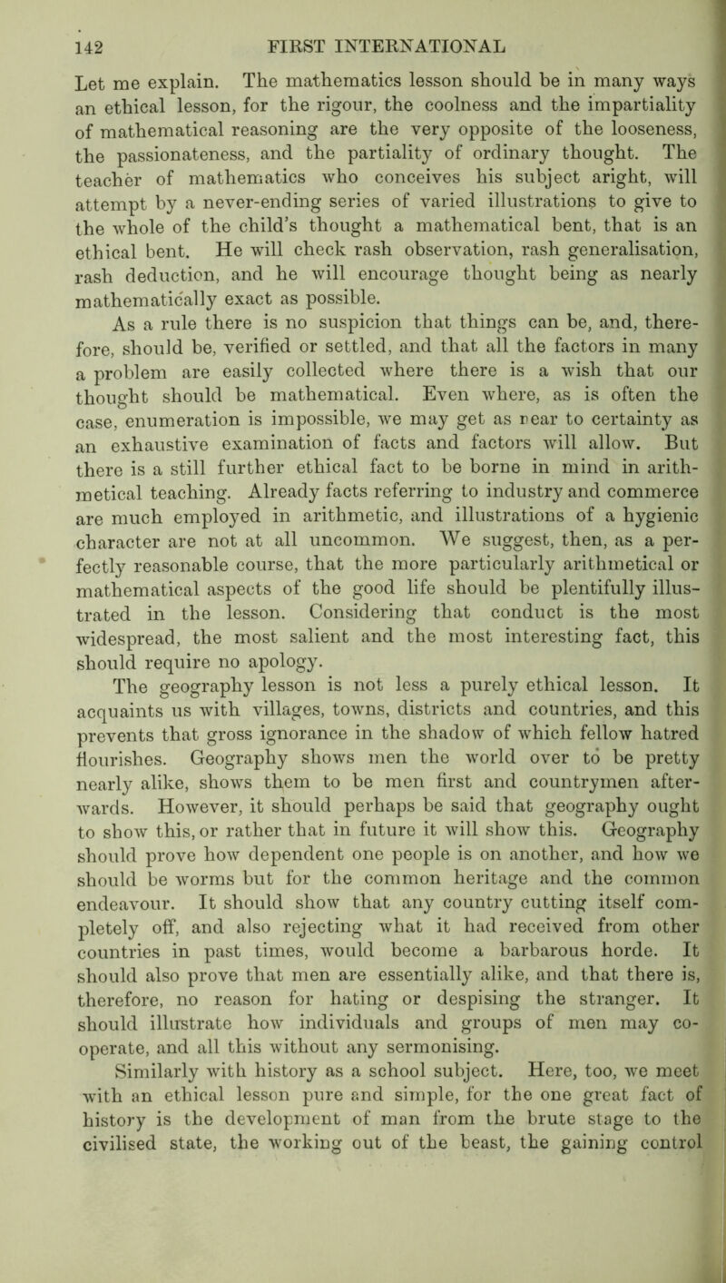 Let me explain. The mathematics lesson should be in many ways an ethical lesson, for the rigour, the coolness and the impartiality of mathematical reasoning are the very opposite of the looseness, the passionateness, and the partiality of ordinary thought. The teacher of mathematics who conceives his subject aright, will attempt by a never-ending series of varied illustrations to give to the whole of the child’s thought a mathematical bent, that is an ethical bent. He will check rash observation, rash generalisation, rash deduction, and he will encourage thought being as nearly mathematically exact as possible. As a rule there is no suspicion that things can be, and, there- fore, should be, verified or settled, and that all the factors in many a problem are easily collected where there is a wish that our thought should be mathematical. Even where, as is often the case, enumeration is impossible, we may get as near to certainty as an exhaustive examination of facts and factors will allow. But there is a still further ethical fact to be borne in mind in arith- metical teaching. Already facts referring to industry and commerce are much employed in arithmetic, and illustrations of a hygienic character are not at all uncommon. We suggest, then, as a per- fectly reasonable course, that the more particularly arithmetical or mathematical aspects of the good life should be plentifully illus- trated in the lesson. Considering that conduct is the most widespread, the most salient and the most interesting fact, this should require no apology. The geography lesson is not less a purely ethical lesson. It acquaints us with villages, towns, districts and countries, and this prevents that gross ignorance in the shadow of which fellow hatred flourishes. Geography shows men the world over to be pretty nearly alike, shows them to be men first and countrymen after- wards. However, it should perhaps be said that geography ought to show this, or rather that in future it will show this. Geography should prove how dependent one people is on another, and how we should be worms but for the common heritage and the common endeavour. It should show that any country cutting itself com- pletely off, and also rejecting what it had received from other countries in past times, would become a barbarous horde. It should also prove that men are essentially alike, and that there is, therefore, no reason for hating or despising the stranger. It should illustrate how individuals and groups of men may co- operate, and all this without any sermonising. Similarly with history as a school subject. Here, too, we meet with an ethical lesson pure and simple, for the one great fact of history is the development of man from the brute stage to the civilised state, the working out of the beast, the gaining control