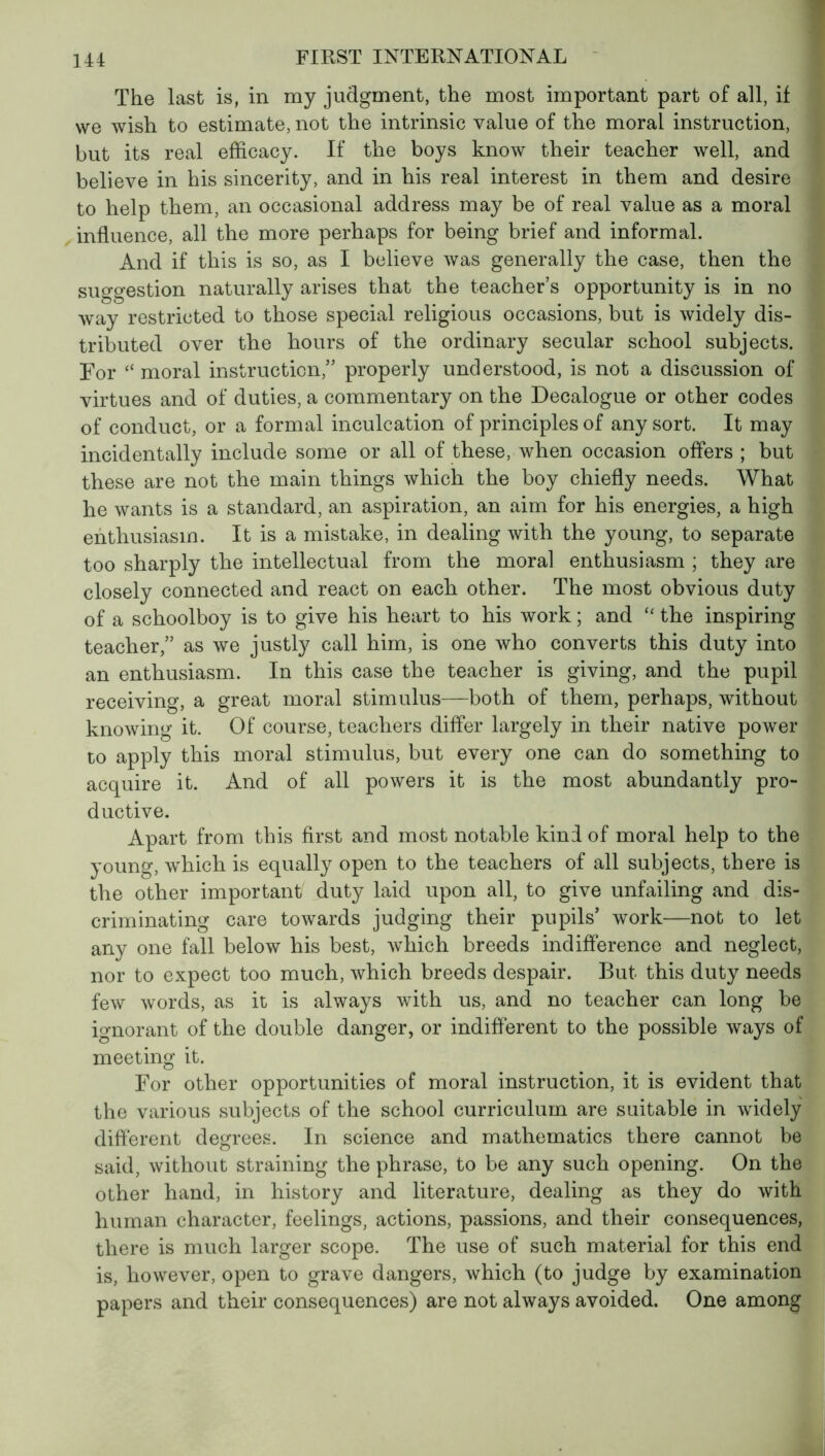 The last is, in my judgment, the most important part of all, if we wish to estimate, not the intrinsic value of the moral instruction, but its real efficacy. If the boys know their teacher well, and believe in his sincerity, and in his real interest in them and desire to help them, an occasional address may be of real value as a moral influence, all the more perhaps for being brief and informal. And if this is so, as I believe was generally the case, then the suggestion naturally arises that the teacher’s opportunity is in no way restricted to those special religious occasions, but is widely dis- tributed over the hours of the ordinary secular school subjects. For “ moral instruction,” properly understood, is not a discussion of virtues and of duties, a commentary on the Decalogue or other codes of conduct, or a formal inculcation of principles of any sort. It may incidentally include some or all of these, when occasion offers ; but these are not the main things which the boy chiefly needs. What he wants is a standard, an aspiration, an aim for his energies, a high enthusiasm. It is a mistake, in dealing with the young, to separate too sharply the intellectual from the moral enthusiasm ; they are closely connected and react on each other. The most obvious duty of a schoolboy is to give his heart to his work ; and £< the inspiring teacher,” as we justly call him, is one who converts this duty into an enthusiasm. In this case the teacher is giving, and the pupil receiving, a great moral stimulus—both of them, perhaps, without knowing it. Of course, teachers differ largely in their native power to apply this moral stimulus, but every one can do something to acquire it. And of all powers it is the most abundantly pro- ductive. Apart from this first and most notable kind of moral help to the young, which is equally open to the teachers of all subjects, there is the other important duty laid upon all, to give unfailing and dis- criminating care towards judging their pupils’ work—not to let any one fall below his best, which breeds indifference and neglect, nor to expect too much, which breeds despair. But this duty needs few words, as it is always with us, and no teacher can long be ignorant of the double danger, or indifferent to the possible ways of meeting it. For other opportunities of moral instruction, it is evident that the various subjects of the school curriculum are suitable in widely different degrees. In science and mathematics there cannot be said, without straining the phrase, to be any such opening. On the other hand, in history and literature, dealing as they do with human character, feelings, actions, passions, and their consequences, there is much larger scope. The use of such material for this end is, however, open to grave dangers, which (to judge by examination papers and their consequences) are not always avoided. One among