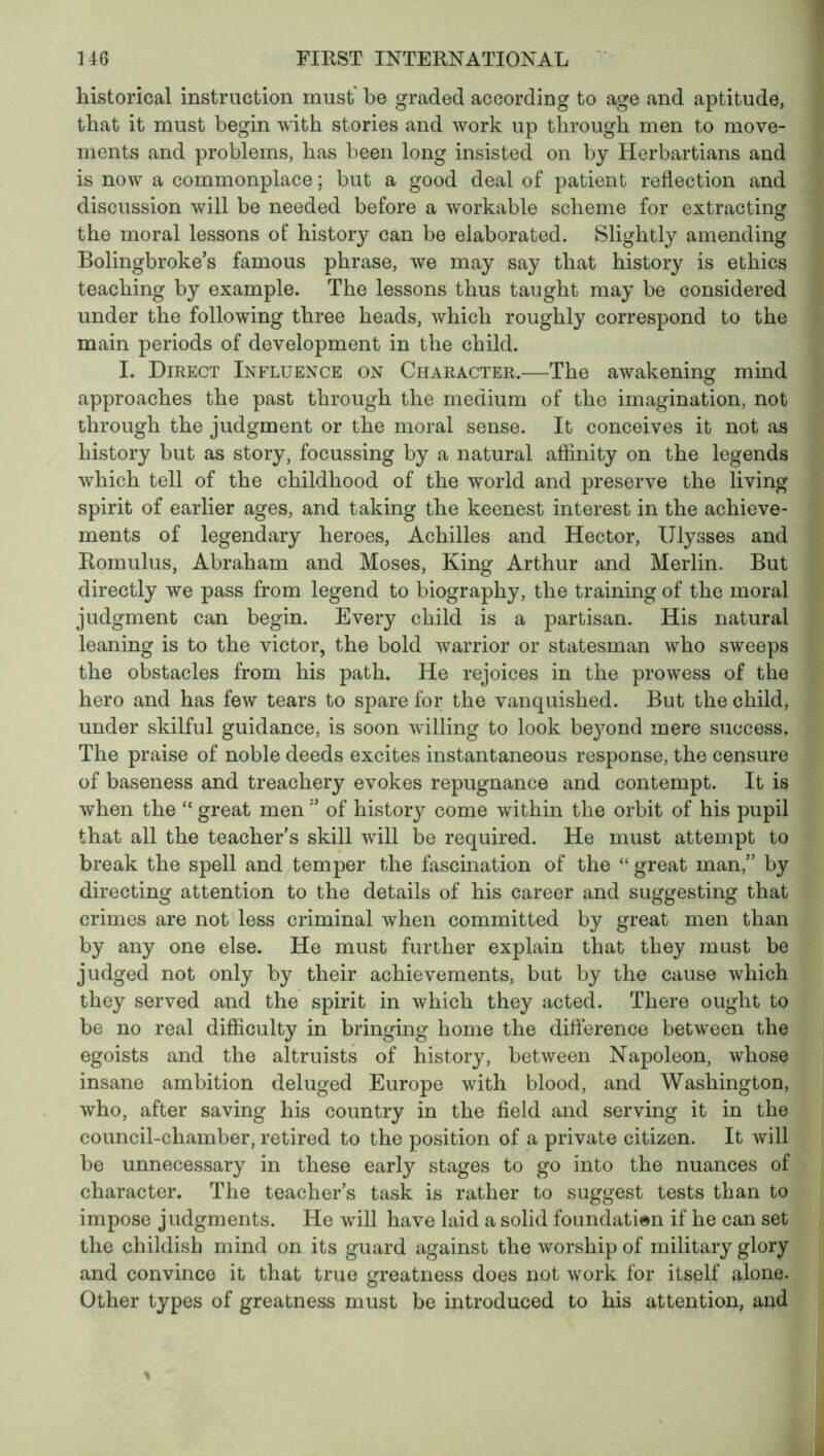 historical instruction must be graded according to age and aptitude, that it must begin with stories and work up through men to move- ments and problems, has been long insisted on by Herbartians and is now a commonplace ; but a good deal of patient reflection and discussion will be needed before a workable scheme for extracting the moral lessons of history can be elaborated. Slightly amending Bolingbroke’s famous phrase, we may say that history is ethics teaching by example. The lessons thus taught may be considered under the following three heads, which roughly correspond to the main periods of development in the child. I. Direct Influence on Character.—The awakening mind approaches the past through the medium of the imagination, not through the judgment or the moral sense. It conceives it not as history but as story, focussing by a natural affinity on the legends which tell of the childhood of the world and preserve the living spirit of earlier ages, and taking the keenest interest in the achieve- ments of legendary heroes, Achilles and Hector, Ulysses and Romulus, Abraham and Moses, King Arthur and Merlin. But directly we pass from legend to biography, the training of the moral judgment can begin. Every child is a partisan. His natural leaning is to the victor, the bold warrior or statesman who sweeps the obstacles from his path. He rejoices in the prowess of the hero and has few tears to spare for the vanquished. But the child, under skilful guidance, is soon willing to look beyond mere success. The praise of noble deeds excites instantaneous response, the censure of baseness and treachery evokes repugnance and contempt. It is when the “ great men” of history come within the orbit of his pupil that all the teacher's skill will be required. He must attempt to break the spell and temper the fascination of the “ great man, by directing attention to the details of his career and suggesting that crimes are not less criminal when committed by great men than by any one else. He must further explain that they must be judged not only by their achievements, but by the cause which they served and the spirit in which they acted. There ought to be no real difficulty in bringing home the difference between the egoists and the altruists of history, between Napoleon, whose insane ambition deluged Europe with blood, and Washington, who, after saving his country in the field and serving it in the council-chamber, retired to the position of a private citizen. It will be unnecessary in these early stages to go into the nuances of character. The teacher’s task is rather to suggest tests than to impose judgments. He will have laid a solid foundation if he can set the childish mind on its guard against the worship of military glory and convince it that true greatness does not work for itself alone. Other types of greatness must be introduced to his attention, and