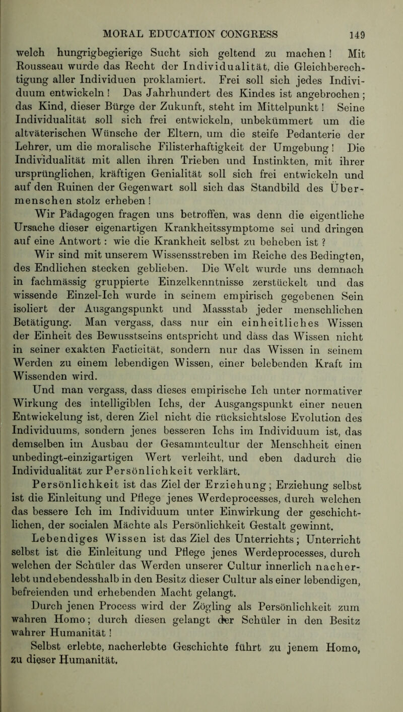 welch hungrigbegierige Sucht sich geltend zu machen ! Mit Rousseau wurde das Recht der Individualität, die Gleichberech- tigung aller Individuen proklamiert. Frei soll sich jedes Indivi- duum entwickeln ! Das Jahrhundert des Kindes ist angebrochen ; das Kind, dieser Bürge der Zukunft, steht im Mittelpunkt ! Seine Individualität soll sich frei entwickeln, unbekümmert um die altväterischen Wünsche der Eltern, um die steife Pedanterie der Lehrer, um die moralische Filisterhaftigkeit der Umgebung ! Die Individualität mit allen ihren Trieben und Instinkten, mit ihrer ursprünglichen, kräftigen Genialität soll sich frei entwickeln und auf den Ruinen der Gegenwart soll sich das Standbild des Über- menschen stolz erheben! Wir Pädagogen fragen uns betroffen, was denn die eigentliche Ursache dieser eigenartigen Krankheitssymptome sei und dringen auf eine Antwort : wie die Krankheit selbst zu beheben ist ? Wir sind mit unserem Wissensstreben im Reiche des Bedingten, des Endlichen stecken geblieben. Die Welt wurde uns demnach in fachmässig gruppierte Einzelkenntnisse zerstückelt und das wissende Einzel-Ich wurde in seinem empirisch gegebenen Sein isoliert der Ausgangspunkt und Massstab jeder menschlichen Betätigung. Man vergass, dass nur ein einheitliches Wissen der Einheit des Bewusstseins entspricht und dass das Wissen nicht in seiner exakten Facticität, sondern nur das Wissen in seinem Werden zu einem lebendigen Wissen, einer belebenden Kraft im Wissenden wird. Und man vergass, dass dieses empirische Ich unter normativer Wirkung des intelligiblen Ichs, der Ausgangspunkt einer neuen ist, deren Ziel nicht die rücksichtslose Evolution des sondern jenes besseren Ichs im Individuum ist, das demselben im Ausbau der Gesammtcultur der Menschheit einen unbedingt-einzigartigen Wert verleiht, und eben dadurch die Individualität zur Persönlichkeit verklärt. Persönlichkeit ist das Ziel der Erziehung; Erziehung selbst ist die Einleitung und Pflege jenes Werdeprocesses, durch welchen das bessere Ich im Individuum unter Einwirkung der geschicht- lichen, der socialen Mächte als Persönlichkeit Gestalt gewinnt. Lebendiges Wissen ist das Ziel des Unterrichts ; Unterricht selbst ist die Einleitung und Pflege jenes Werdeprocesses, durch welchen der Schüler das Werden unserer Cultur innerlich nach er- lebt undebendesshalb in den Besitz dieser Cultur als einer lebendigen, befreienden und erhebenden Macht gelangt. Durch jenen Process wird der Zögling als Persönlichkeit zum wahren Homo ; durch diesen gelangt der Schüler in den Besitz wahrer Humanität ! Selbst erlebte, nacherlebte Geschichte führt zu jenem Homo, zu dieser Humanität, Entwickelung Individuums,