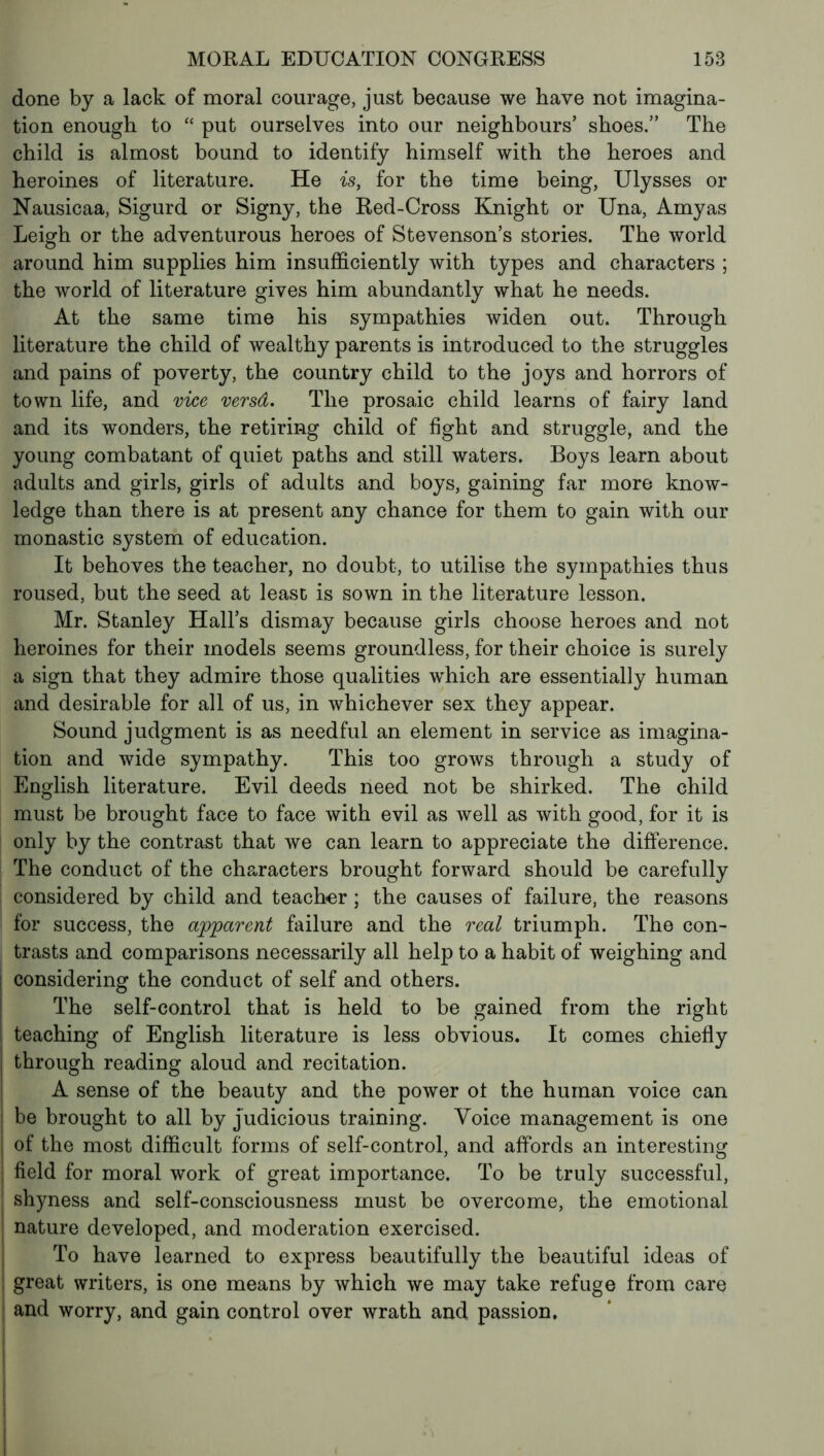 done by a lack of moral courage, just because we have not imagina- tion enough to “ put ourselves into our neighbours’ shoes.” The child is almost bound to identify himself with the heroes and heroines of literature. He is, for the time being, Ulysses or Nausicaa, Sigurd or Signy, the Red-Cross Knight or Una, Amy as Leigh or the adventurous heroes of Stevenson’s stories. The world around him supplies him insufficiently with types and characters ; the world of literature gives him abundantly what he needs. At the same time his sympathies widen out. Through literature the child of wealthy parents is introduced to the struggles and pains of poverty, the country child to the joys and horrors of town life, and vice versâ. The prosaic child learns of fairy land and its wonders, the retiring child of fight and struggle, and the young combatant of quiet paths and still waters. Boys learn about adults and girls, girls of adults and boys, gaining far more know- ledge than there is at present any chance for them to gain with our monastic system of education. It behoves the teacher, no doubt, to utilise the sympathies thus roused, but the seed at least is sown in the literature lesson. Mr. Stanley Hall’s dismay because girls choose heroes and not heroines for their models seems groundless, for their choice is surely a sign that they admire those qualities which are essentially human and desirable for all of us, in whichever sex they appear. Sound judgment is as needful an element in service as imagina- tion and wide sympathy. This too grows through a study of English literature. Evil deeds need not be shirked. The child must be brought face to face with evil as well as with good, for it is only by the contrast that we can learn to appreciate the difference. The conduct of the characters brought forward should be carefully considered by child and teacher ; the causes of failure, the reasons for success, the apparent failure and the real triumph. The con- trasts and comparisons necessarily all help to a habit of weighing and considering the conduct of self and others. The self-control that is held to be gained from the right teaching of English literature is less obvious. It comes chiefly through reading aloud and recitation. A sense of the beauty and the power ot the human voice can I be brought to all by judicious training. Voice management is one I of the most difficult forms of self-control, and affords an interesting field for moral work of great importance. To be truly successful, shyness and self-consciousness must be overcome, the emotional nature developed, and moderation exercised. To have learned to express beautifully the beautiful ideas of great writers, is one means by which we may take refuge from care and worry, and gain control over wrath and passion.