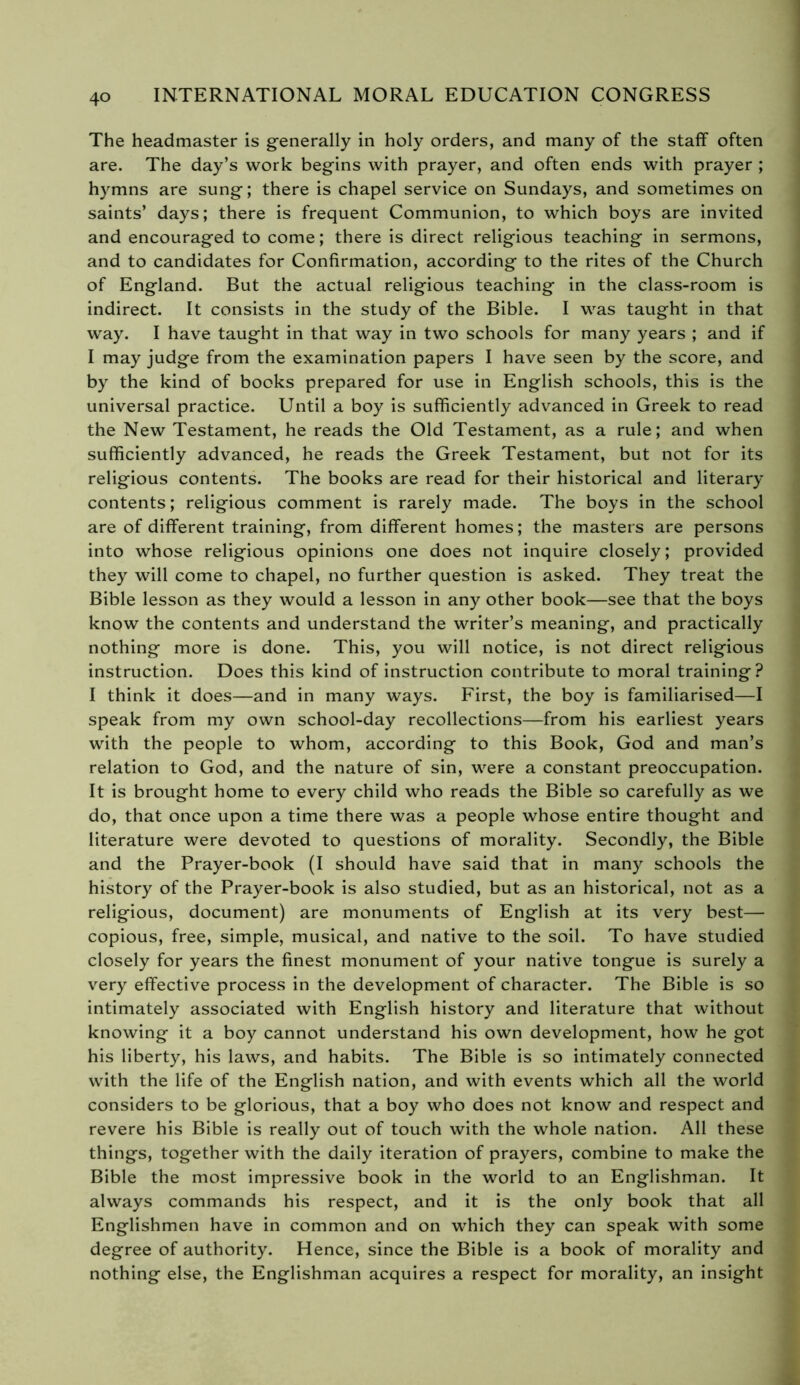 The headmaster is generally in holy orders, and many of the staff often are. The day’s work begins with prayer, and often ends with prayer ; hymns are sung; there is chapel service on Sundays, and sometimes on saints’ days; there is frequent Communion, to which boys are invited and encouraged to come ; there is direct religious teaching in sermons, and to candidates for Confirmation, according to the rites of the Church of England. But the actual religious teaching in the class-room is indirect. It consists in the study of the Bible. I was taught in that way. I have taught in that way in two schools for many years ; and if I may judge from the examination papers I have seen by the score, and by the kind of books prepared for use in English schools, this is the universal practice. Until a boy is sufficiently advanced in Greek to read the New Testament, he reads the Old Testament, as a rule; and when sufficiently advanced, he reads the Greek Testament, but not for its religious contents. The books are read for their historical and literary contents; religious comment is rarely made. The boys in the school are of different training, from different homes ; the masters are persons into whose religious opinions one does not inquire closely; provided they will come to chapel, no further question is asked. They treat the Bible lesson as they would a lesson in any other book—see that the boys know the contents and understand the writer’s meaning, and practically nothing more is done. This, you will notice, is not direct religious instruction. Does this kind of instruction contribute to moral training? I think it does—and in many ways. First, the boy is familiarised—I speak from my own school-day recollections—from his earliest years with the people to whom, according to this Book, God and man’s relation to God, and the nature of sin, were a constant preoccupation. It is brought home to every child who reads the Bible so carefully as we do, that once upon a time there was a people whose entire thought and literature were devoted to questions of morality. Secondly, the Bible and the Prayer-book (I should have said that in many schools the history of the Prayer-book is also studied, but as an historical, not as a religious, document) are monuments of English at its very best— copious, free, simple, musical, and native to the soil. To have studied closely for years the finest monument of your native tongue is surely a very effective process in the development of character. The Bible is so intimately associated with English history and literature that without knowing it a boy cannot understand his own development, how he got his liberty, his laws, and habits. The Bible is so intimately connected with the life of the English nation, and with events which all the world considers to be glorious, that a boy who does not know and respect and revere his Bible is really out of touch with the whole nation. All these things, together with the daily iteration of prayers, combine to make the Bible the most impressive book in the world to an Englishman. It always commands his respect, and it is the only book that all Englishmen have in common and on which they can speak with some degree of authority. Hence, since the Bible is a book of morality and nothing else, the Englishman acquires a respect for morality, an insight