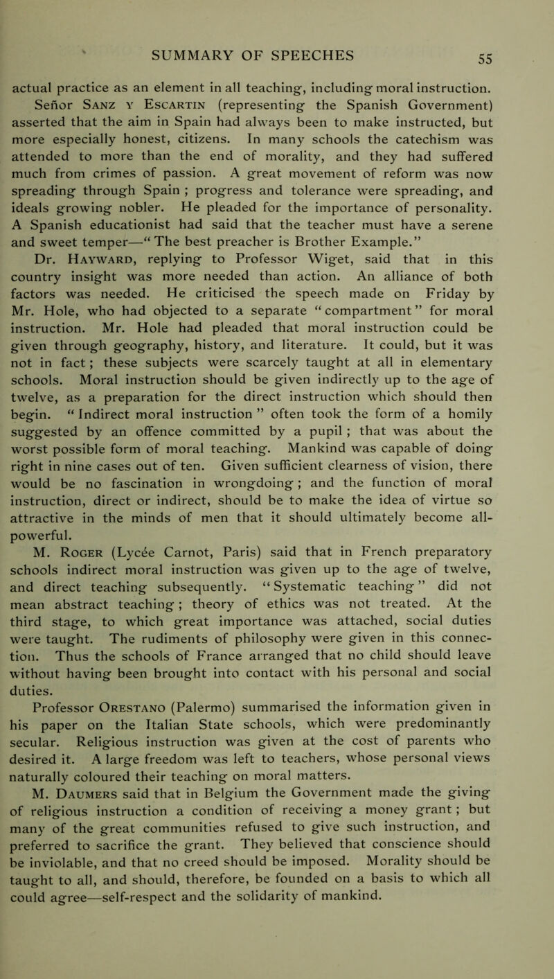 actual practice as an element in all teaching, including moral instruction. Senor Sanz y Escartin (representing the Spanish Government) asserted that the aim in Spain had always been to make instructed, but more especially honest, citizens. In many schools the catechism was attended to more than the end of morality, and they had suffered much from crimes of passion. A great movement of reform was now spreading through Spain ; progress and tolerance were spreading, and ideals growing nobler. He pleaded for the importance of personality. A Spanish educationist had said that the teacher must have a serene and sweet temper—“The best preacher is Brother Example.” Dr. Hayward, replying to Professor Wiget, said that in this country insight was more needed than action. An alliance of both factors was needed. He criticised the speech made on Friday by Mr. Hole, who had objected to a separate “compartment” for moral instruction. Mr. Hole had pleaded that moral instruction could be given through geography, history, and literature. It could, but it was not in fact ; these subjects were scarcely taught at all in elementary schools. Moral instruction should be given indirectly up to the age of twelve, as a preparation for the direct instruction which should then begin. “ Indirect moral instruction ” often took the form of a homily suggested by an offence committed by a pupil ; that was about the worst possible form of moral teaching. Mankind was capable of doing right in nine cases out of ten. Given sufficient clearness of vision, there would be no fascination in wrongdoing ; and the function of moral instruction, direct or indirect, should be to make the idea of virtue so attractive in the minds of men that it should ultimately become all- powerful. M. Roger (Lycée Carnot, Paris) said that in French preparatory schools indirect moral instruction was given up to the age of twelve, and direct teaching subsequently. “ Systematic teaching ” did not mean abstract teaching ; theory of ethics was not treated. At the third stage, to which great importance was attached, social duties were taught. The rudiments of philosophy were given in this connec- tion. Thus the schools of France arranged that no child should leave without having been brought into contact with his personal and social duties. Professor Orestano (Palermo) summarised the information given in his paper on the Italian State schools, which were predominantly secular. Religious instruction was given at the cost of parents who desired it. A large freedom was left to teachers, whose personal views naturally coloured their teaching on moral matters. M. Daumers said that in Belgium the Government made the giving of religious instruction a condition of receiving a money grant ; but many of the great communities refused to give such instruction, and preferred to sacrifice the grant. They believed that conscience should be inviolable, and that no creed should be imposed. Morality should be taught to all, and should, therefore, be founded on a basis to which all could agree—self-respect and the solidarity of mankind.