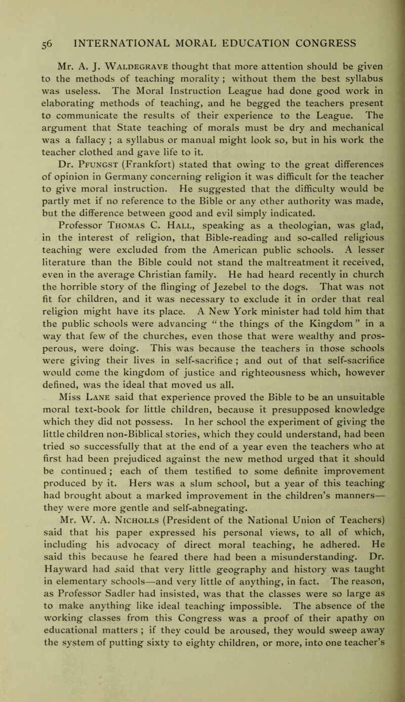 Mr. A. J. Waldegrave thought that more attention should be given to the methods of teaching morality ; without them the best syllabus was useless. The Moral Instruction League had done good work in elaborating methods of teaching, and he begged the teachers present to communicate the results of their experience to the League. The argument that State teaching of morals must be dry and mechanical was a fallacy ; a syllabus or manual might look so, but in his work the teacher clothed and gave life to it. Dr. Pfungst (Frankfort) stated that owing to the great differences of opinion in Germany concerning religion it was difficult for the teacher to give moral instruction. He suggested that the difficulty would be partly met if no reference to the Bible or any other authority was made, but the difference between good and evil simply indicated. Professor Thomas C. Hall, speaking as a theologian, was glad, in the interest of religion, that Bible-reading and so-called religious teaching were excluded from the American public schools. A lesser literature than the Bible could not stand the maltreatment it received, even in the average Christian family. He had heard recently in church the horrible story of the flinging of Jezebel to the dogs. That was not fit for children, and it was necessary to exclude it in order that real religion might have its place. A New York minister had told him that the public schools were advancing “ the things of the Kingdom ” in a way that few of the churches, even those that were wealthy and pros- perous, were doing. This was because the teachers in those schools were giving their lives in self-sacrifice ; and out of that self-sacrifice would come the kingdom of justice and righteousness which, however defined, was the ideal that moved us all. Miss Lane said that experience proved the Bible to be an unsuitable moral text-book for little children, because it presupposed knowledge which they did not possess. In her school the experiment of giving the little children non-Biblical stories, which they could understand, had been tried so successfully that at the end of a year even the teachers who at first had been prejudiced against the new method urged that it should be continued ; each of them testified to some definite improvement produced by it. Hers was a slum school, but a year of this teaching had brought about a marked improvement in the children’s manners— they were more gentle and self-abnegating. Mr. W. A. Nicholls (President of the National Union of Teachers) said that his paper expressed his personal views, to all of which, including his advocacy of direct moral teaching, he adhered. He said this because he feared there had been a misunderstanding. Dr. Hayward had .said that very little geography and history was taught in elementary schools—and very little of anything, in fact. The reason, as Professor Sadler had insisted, was that the classes were so large as to make anything like ideal teaching impossible. The absence of the working classes from this Congress was a proof of their apathy on educational matters ; if they could be aroused, they would sweep away the system of putting sixty to eighty children, or more, into one teacher’s