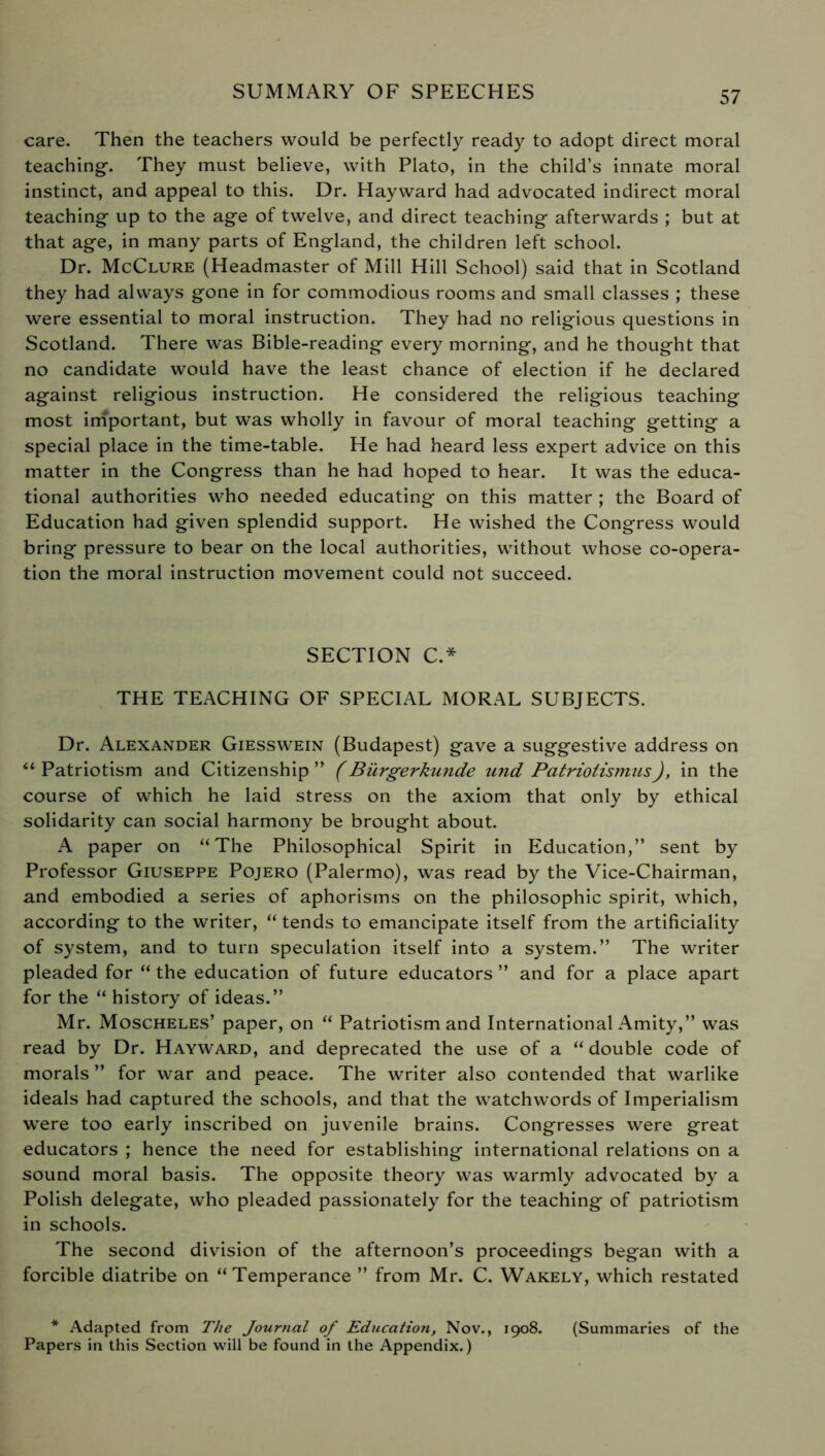 care. Then the teachers would be perfectly ready to adopt direct moral teaching. They must believe, with Plato, in the child’s innate moral instinct, and appeal to this. Dr. Hayward had advocated indirect moral teaching up to the age of twelve, and direct teaching afterwards ; but at that age, in many parts of England, the children left school. Dr. McClure (Headmaster of Mill Hill School) said that in Scotland they had always gone in for commodious rooms and small classes ; these were essential to moral instruction. They had no religious questions in Scotland. There was Bible-reading every morning, and he thought that no candidate would have the least chance of election if he declared against religious instruction. He considered the religious teaching most important, but was wholly in favour of moral teaching getting a special place in the time-table. He had heard less expert advice on this matter in the Congress than he had hoped to hear. It was the educa- tional authorities who needed educating on this matter ; the Board of Education had given splendid support. He wished the Congress would bring pressure to bear on the local authorities, without whose co-opera- tion the moral instruction movement could not succeed. SECTION C.* THE TEACHING OF SPECIAL MORAL SUBJECTS. Dr. Alexander Giesswein (Budapest) gave a suggestive address on “ Patriotism and Citizenship ” (Bürgerkunde und PatriotismusJ, in the course of which he laid stress on the axiom that only by ethical solidarity can social harmony be brought about. A paper on “The Philosophical Spirit in Education,” sent by Professor Giuseppe Pojero (Palermo), was read by the Vice-Chairman, and embodied a series of aphorisms on the philosophic spirit, which, according to the writer, “ tends to emancipate itself from the artificiality of system, and to turn speculation itself into a system.” The writer pleaded for “ the education of future educators ” and for a place apart for the “ history of ideas.” Mr. Moscheles’ paper, on “ Patriotism and International Amity,” was read by Dr. Hayward, and deprecated the use of a “ double code of morals ” for war and peace. The writer also contended that warlike ideals had captured the schools, and that the watchwords of Imperialism were too early inscribed on juvenile brains. Congresses were great educators ; hence the need for establishing international relations on a sound moral basis. The opposite theory was warmly advocated by a Polish delegate, who pleaded passionately for the teaching of patriotism in schools. The second division of the afternoon’s proceedings began with a forcible diatribe on “Temperance ” from Mr. C. Wakely, which restated * Adapted from The Journal of Education, Nov., 1908. (Summaries of the Papers in this Section will be found in the Appendix.)