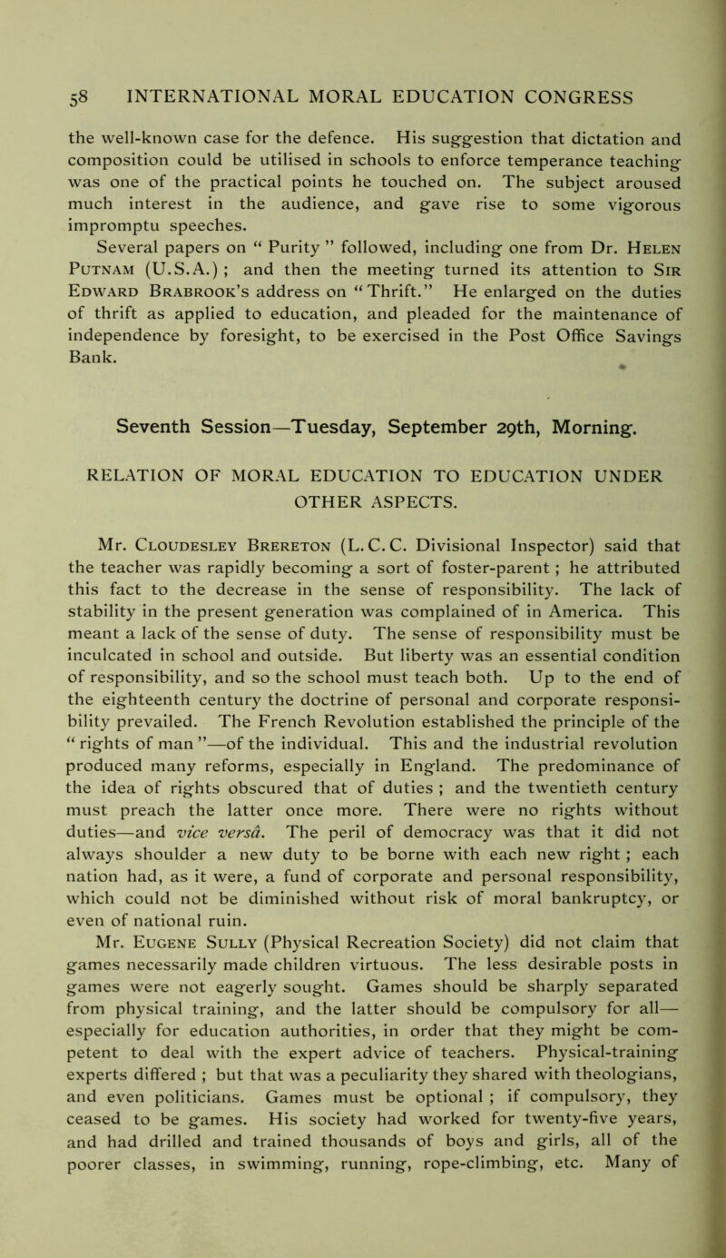 the well-known case for the defence. His suggestion that dictation and composition could be utilised in schools to enforce temperance teaching was one of the practical points he touched on. The subject aroused much interest in the audience, and gave rise to some vigorous impromptu speeches. Several papers on “ Purity ” followed, including one from Dr. Helen Putnam (U.S.A.) ; and then the meeting turned its attention to Sir Edward Brabrook’s address on “Thrift.” He enlarged on the duties of thrift as applied to education, and pleaded for the maintenance of independence by foresight, to be exercised in the Post Office Savings Bank. Seventh Session—Tuesday, September 29th, Morning. RELATION OF MORAL EDUCATION TO EDUCATION UNDER OTHER ASPECTS. Mr. Cloudesley Brereton (L. C.C. Divisional Inspector) said that the teacher was rapidly becoming a sort of foster-parent ; he attributed this fact to the decrease in the sense of responsibility. The lack of stability in the present generation was complained of in America. This meant a lack of the sense of duty. The sense of responsibility must be inculcated in school and outside. But liberty was an essential condition of responsibility, and so the school must teach both. Up to the end of the eighteenth century the doctrine of personal and corporate responsi- bility prevailed. The French Revolution established the principle of the “ rights of man ”—of the individual. This and the industrial revolution produced many reforms, especially in England. The predominance of the idea of rights obscured that of duties ; and the twentieth century must preach the latter once more. There were no rights without duties—and vice versâ. The peril of democracy was that it did not always shoulder a new duty to be borne with each new right ; each nation had, as it were, a fund of corporate and personal responsibility, which could not be diminished without risk of moral bankruptcy, or even of national ruin. Mr. Eugene Sully (Physical Recreation Society) did not claim that games necessarily made children virtuous. The less desirable posts in games were not eagerly sought. Games should be sharply separated from physical training, and the latter should be compulsory for all— especially for education authorities, in order that they might be com- petent to deal with the expert advice of teachers. Physical-training experts differed ; but that was a peculiarity they shared with theologians, and even politicians. Games must be optional ; if compulsory, they ceased to be games. His society had worked for twenty-five years, and had drilled and trained thousands of boys and girls, all of the poorer classes, in swimming, running, rope-climbing, etc. Many of