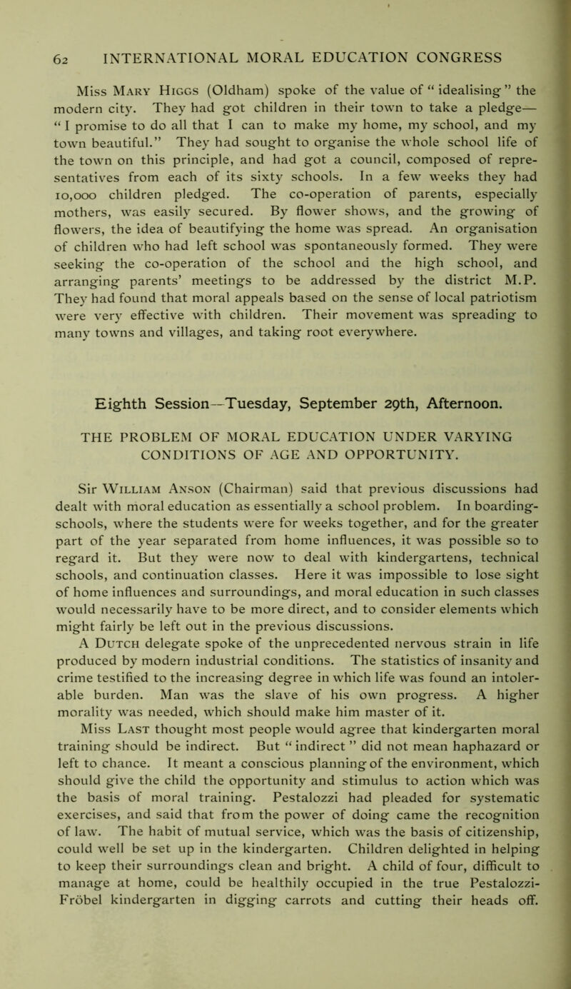 Miss Mary Higgs (Oldham) spoke of the value of “ idealising ” the modern city. They had got children in their town to take a pledge— “ I promise to do all that I can to make my home, my school, and my town beautiful.” They had sought to organise the whole school life of the town on this principle, and had got a council, composed of repre- sentatives from each of its sixty schools. In a few weeks they had 10,000 children pledged. The co-operation of parents, especially mothers, was easily secured. By flower shows, and the growing of flowers, the idea of beautifying the home was spread. An organisation of children who had left school was spontaneously formed. They were seeking the co-operation of the school and the high school, and arranging parents’ meetings to be addressed by the district M.P. They had found that moral appeals based on the sense of local patriotism were very effective with children. Their movement was spreading to many towns and villages, and taking root everywhere. Eighth Session—Tuesday, September 29th, Afternoon. THE PROBLEM OF MORAL EDUCATION UNDER VARYING CONDITIONS OF AGE AND OPPORTUNITY. Sir William Anson (Chairman) said that previous discussions had dealt with moral education as essentially a school problem. In boarding- schools, where the students were for weeks together, and for the greater part of the year separated from home influences, it was possible so to regard it. But they were now to deal with kindergartens, technical schools, and continuation classes. Here it was impossible to lose sight of home influences and surroundings, and moral education in such classes would necessarily have to be more direct, and to consider elements which might fairly be left out in the previous discussions. A Dutch delegate spoke of the unprecedented nervous strain in life produced by modern industrial conditions. The statistics of insanity and crime testified to the increasing degree in which life was found an intoler- able burden. Man was the slave of his own progress. A higher morality was needed, which should make him master of it. Miss Last thought most people would agree that kindergarten moral training should be indirect. But “ indirect ” did not mean haphazard or left to chance. It meant a conscious planning of the environment, which should give the child the opportunity and stimulus to action which was the basis of moral training. Pestalozzi had pleaded for systematic exercises, and said that from the power of doing came the recognition of law. The habit of mutual service, which was the basis of citizenship, could well be set up in the kindergarten. Children delighted in helping to keep their surroundings clean and bright. A child of four, difficult to manage at home, could be healthily occupied in the true Pestalozzi- Fröbel kindergarten in digging carrots and cutting their heads off.