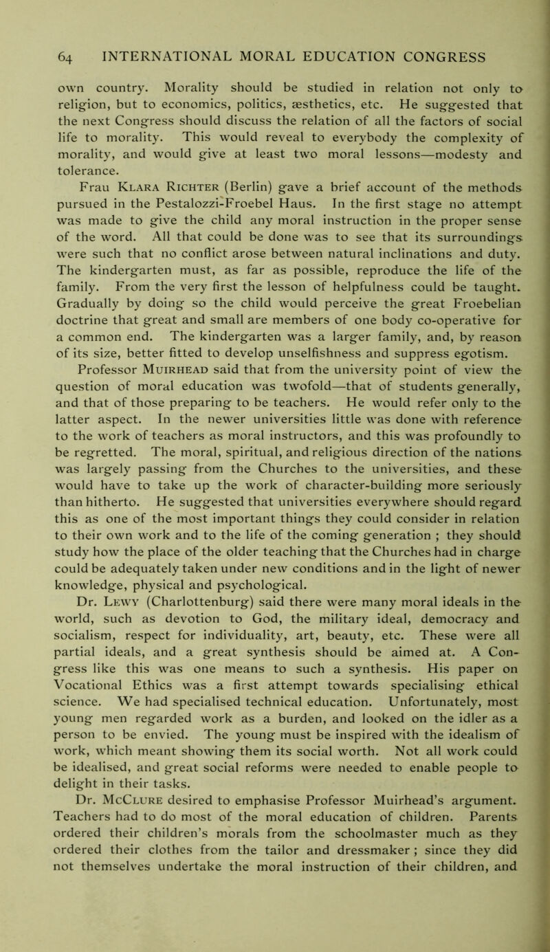 own country. Morality should be studied in relation not only to religion, but to economics, politics, aesthetics, etc. He suggested that the next Congress should discuss the relation of all the factors of social life to morality. This would reveal to everybody the complexity of morality, and would give at least two moral lessons—modesty and tolerance. Frau Klara Richter (Berlin) gave a brief account of the methods pursued in the Pestalozzi-Froebel Haus. In the first stage no attempt was made to give the child any moral instruction in the proper sense of the word. All that could be done was to see that its surroundings were such that no conflict arose between natural inclinations and duty. The kindergarten must, as far as possible, reproduce the life of the family. From the very first the lesson of helpfulness could be taught. Gradually by doing so the child would perceive the great Froebelian doctrine that great and small are members of one body co-operative for a common end. The kindergarten was a larger family, and, by reason of its size, better fitted to develop unselfishness and suppress egotism. Professor Muirhead said that from the university point of view the question of moral education was twofold—that of students generally, and that of those preparing to be teachers. He would refer only to the latter aspect. In the newer universities little was done with reference to the work of teachers as moral instructors, and this was profoundly to be regretted. The moral, spiritual, and religious direction of the nations was largely passing from the Churches to the universities, and these would have to take up the work of character-building more seriously than hitherto. He suggested that universities everywhere should regard this as one of the most important things they could consider in relation to their own work and to the life of the coming generation ; they should study how the place of the older teaching that the Churches had in charge could be adequately taken under new conditions and in the light of newer knowledge, physical and psychological. Dr. Lewy (Charlottenburg) said there were many moral ideals in the world, such as devotion to God, the military ideal, democracy and socialism, respect for individuality, art, beauty, etc. These were all partial ideals, and a great synthesis should be aimed at. A Con- gress like this was one means to such a synthesis. His paper on Vocational Ethics was a first attempt towards specialising ethical science. We had specialised technical education. Unfortunately, most young men regarded work as a burden, and looked on the idler as a person to be envied. The young must be inspired with the idealism of work, which meant showing them its social worth. Not all work could be idealised, and great social reforms were needed to enable people to delight in their tasks. Dr. McClure desired to emphasise Professor Muirhead’s argument. Teachers had to do most of the moral education of children. Parents ordered their children’s morals from the schoolmaster much as they ordered their clothes from the tailor and dressmaker ; since they did not themselves undertake the moral instruction of their children, and
