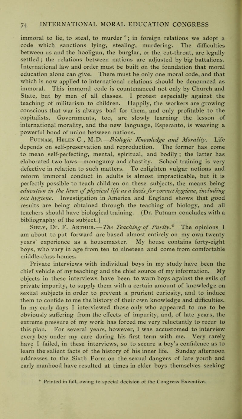 immoral to lie, to steal, to murder”; in foreign relations we adopt a code which sanctions lying, stealing, murdering. The difficulties between us and the hooligan, the burglar, or the cut-throat, are legally settled ; the relations between nations are adjusted by big battalions. International law and order must be built on the foundation that moral education alone can give. There must be only one moral code, and that which is now applied to international relations should be denounced as immoral. This immoral code is countenanced not only by Church and State, but by men of all classes. I protest especially against the teaching of militarism to children. Happily, the workers are growing conscious that war is always bad for them, and only profitable to the capitalists. Governments, too, are slowly learning the lesson of international morality, and the new language, Esperanto, is weaving a powerful bond of union between nations. Putnam, Helen C., M.D.—Biologic Knowledge and Morality. Life depends on self-preservation and reproduction. The former has come to mean self-perfecting, mental, spiritual, and bodily ; the latter has elaborated two laws—monogamy and chastity. School training is very defective in relation to such matters. To enlighten vulgar notions and reform immoral conduct in adults is almost impracticable, but it is perfectly possible to teach children on these subjects, the means being education in the laws of physical life as a basis for correct hygiene, including sex hygiene. Investigation in America and England shows that good results are being obtained through the teaching of biology, and all teachers should have biological training. (Dr. Putnam concludes with a bibliography of the subject.) Sibly, Dr. F. Arthur.—The Teaching of Purity* The opinions I am about to put forward are based almost entirely on my own twenty years’ experience as a housemaster. My house contains forty-eight boys, who vary in age from ten to nineteen and come from comfortable middle-class homes. Private interviews with individual boys in my study have been the chief vehicle of my teaching and the chief source of my information. My objects in these interview’s have been to warn boys against the evils of private impurity, to supply them with a certain amount of knowledge on sexual subjects in order to prevent a prurient curiosity, and to induce them to confide to me the history of their own knowledge and difficulties. In my early days I interviewed those only who appeared to me to be obviously suffering from the effects of impurity, and, of late years, the extreme pressure of my work has forced me very reluctantly to recur to this plan. For several years, however, I was accustomed to interview every boy under my care during his first term with me. Very rarely have I failed, in these interviews, so to secure a boy’s confidence as to learn the salient facts of the history of his inner life. Sunday afternoon addresses to the Sixth Form on the sexual dangers of late youth and early manhood have resulted at times in elder boys themselves seeking Printed in full, owing- to special decision of the Congress Executive.