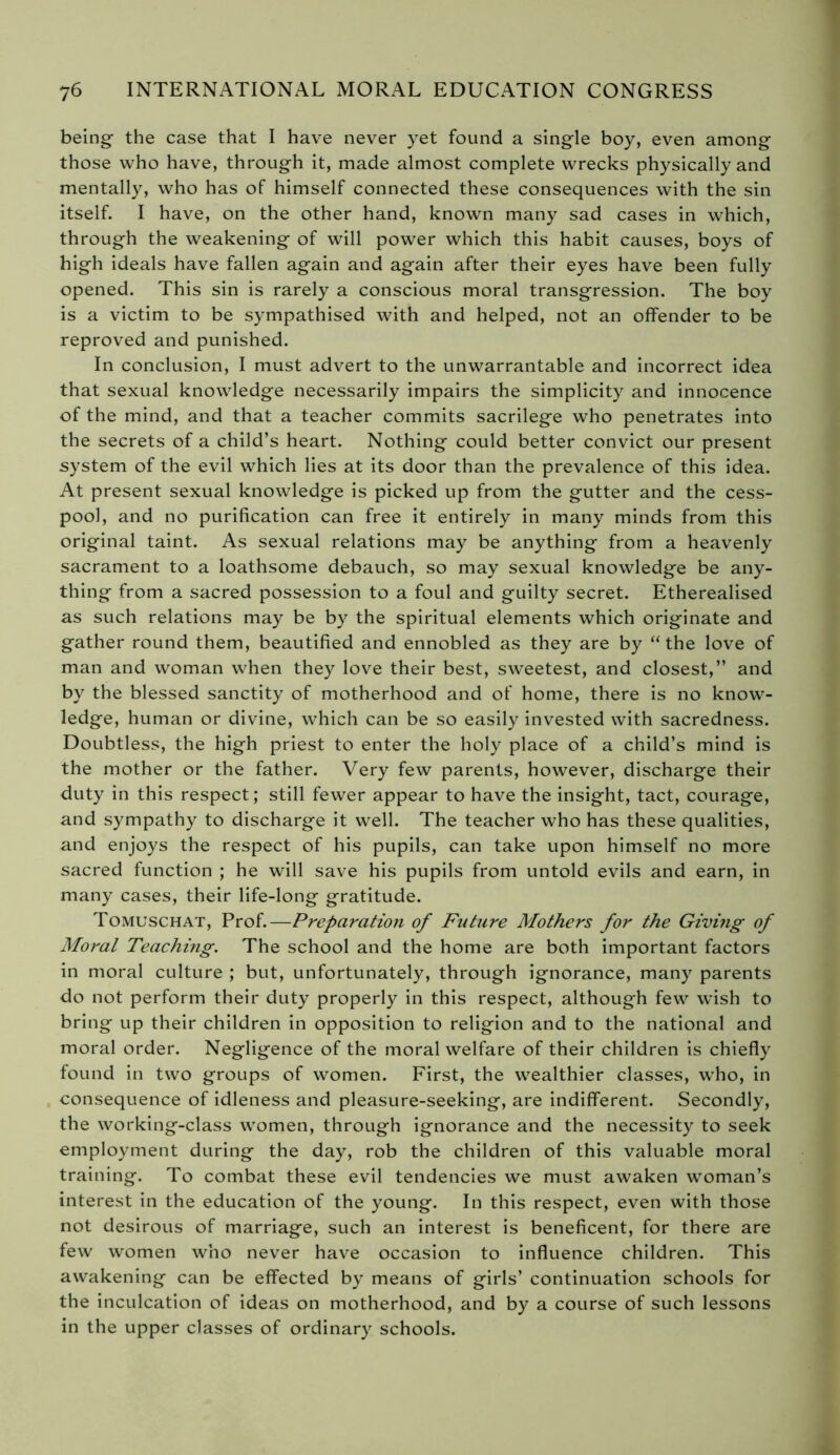 being- the case that I have never yet found a single boy, even among those who have, through it, made almost complete wrecks physically and mentally, who has of himself connected these consequences with the sin itself. I have, on the other hand, known many sad cases in which, through the weakening of will power which this habit causes, boys of high ideals have fallen again and again after their eyes have been fully opened. This sin is rarely a conscious moral transgression. The boy is a victim to be sympathised with and helped, not an offender to be reproved and punished. In conclusion, I must advert to the unwarrantable and incorrect idea that sexual knowledge necessarily impairs the simplicity and innocence of the mind, and that a teacher commits sacrilege who penetrates into the secrets of a child’s heart. Nothing could better convict our present system of the evil which lies at its door than the prevalence of this idea. At present sexual knowledge is picked up from the gutter and the cess- pool, and no purification can free it entirely in many minds from this original taint. As sexual relations may be anything from a heavenly sacrament to a loathsome debauch, so may sexual knowledge be any- thing from a sacred possession to a foul and guilty secret. Etherealised as such relations may be by the spiritual elements which originate and gather round them, beautified and ennobled as they are by “the love of man and woman when they love their best, sweetest, and closest,” and by the blessed sanctity of motherhood and of home, there is no know- ledge, human or divine, which can be so easily invested with sacredness. Doubtless, the high priest to enter the holy place of a child’s mind is the mother or the father. Very few parents, however, discharge their duty in this respect; still fewer appear to have the insight, tact, courage, and sympathy to discharge it well. The teacher who has these qualities, and enjoys the respect of his pupils, can take upon himself no more sacred function ; he will save his pupils from untold evils and earn, in many cases, their life-long gratitude. Tomuschat, Prof.—Preparation of Future Mothers for the Giving of Moral Teaching. The school and the home are both important factors in moral culture ; but, unfortunately, through ignorance, many parents do not perform their duty properly in this respect, although few wish to bring up their children in opposition to religion and to the national and moral order. Negligence of the moral welfare of their children is chiefly found in two groups of women. First, the wealthier classes, who, in consequence of idleness and pleasure-seeking, are indifferent. Secondly, the working-class women, through ignorance and the necessity to seek employment during the day, rob the children of this valuable moral training. To combat these evil tendencies we must awaken woman’s interest in the education of the young. In this respect, even with those not desirous of marriage, such an interest is beneficent, for there are few women who never have occasion to influence children. This awakening can be effected by means of girls’ continuation schools for the inculcation of ideas on motherhood, and by a course of such lessons in the upper classes of ordinary schools.