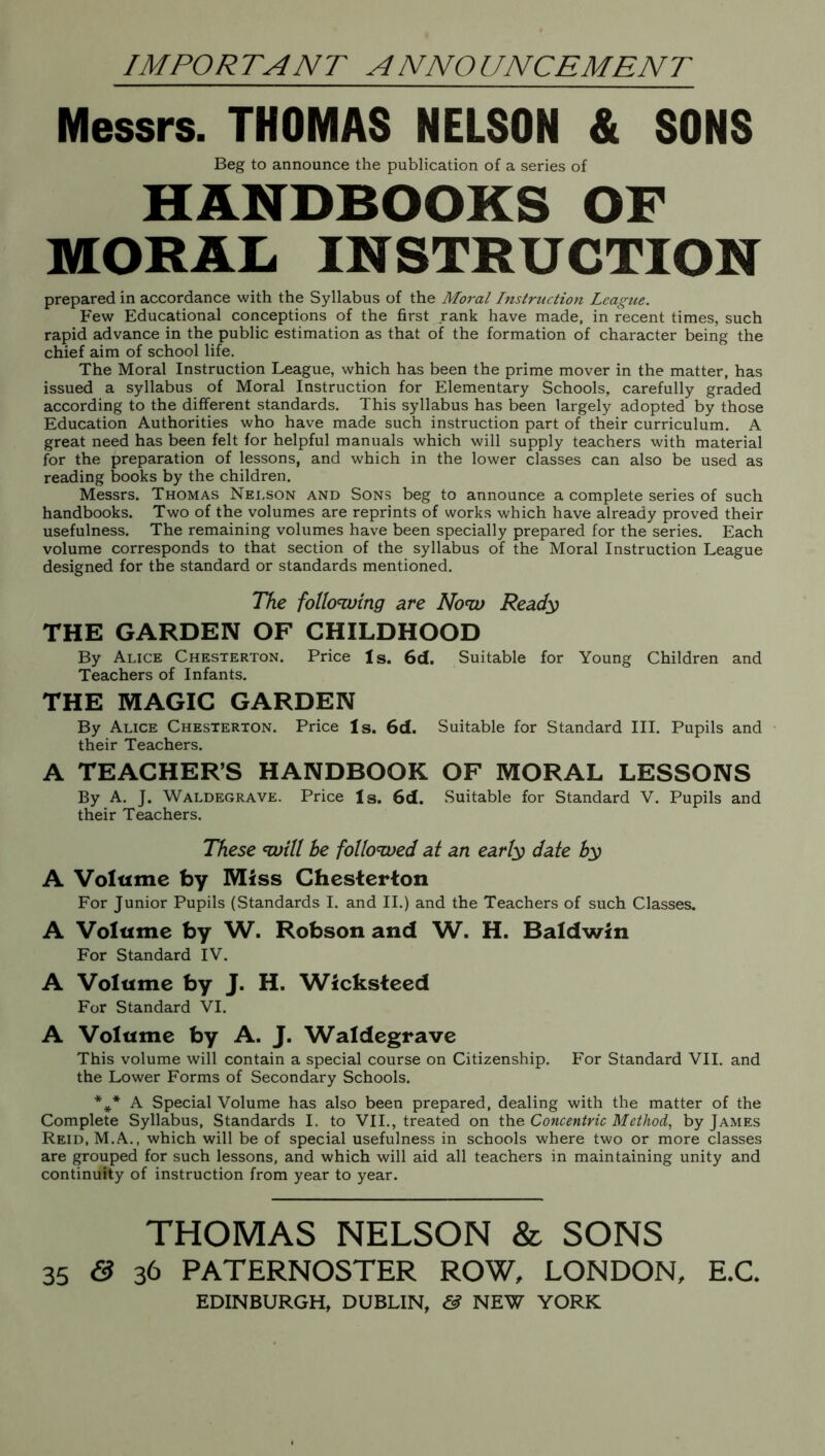 IMPORTANT ANNOUNCEMENT Messrs. THOMAS NELSON & SONS Beg to announce the publication of a series of HANDBOOKS OF MORAL INSTRUCTION prepared in accordance with the Syllabus of the Moral Instruction League. Few Educational conceptions of the first rank have made, in recent times, such rapid advance in the public estimation as that of the formation of character being the chief aim of school life. The Moral Instruction League, which has been the prime mover in the matter, has issued a syllabus of Moral Instruction for Elementary Schools, carefully graded according to the different standards. This syllabus has been largely adopted by those Education Authorities who have made such instruction part of their curriculum. A great need has been felt for helpful manuals which will supply teachers with material for the preparation of lessons, and which in the lower classes can also be used as reading books by the children. Messrs. Thomas Nei.son and Sons beg to announce a complete series of such handbooks. Two of the volumes are reprints of works which have already proved their usefulness. The remaining volumes have been specially prepared for the series. Each volume corresponds to that section of the syllabus of the Moral Instruction League designed for the standard or standards mentioned. The following are Now Ready THE GARDEN OF CHILDHOOD By Alice Chesterton. Price Is. 6d. Suitable for Young Children and Teachers of Infants. THE MAGIC GARDEN By Alice Chesterton. Price Is. 6d. Suitable for Standard III. Pupils and their Teachers. A TEACHERS HANDBOOK OF MORAL LESSONS By A. J. Waldegrave. Price Is. 6d. Suitable for Standard V. Pupils and their Teachers. These will he followed at an early date by A Volume by Miss Chesterton For Junior Pupils (Standards I. and II.) and the Teachers of such Classes. A Volume by W. Robson and W. H. Baldwin For Standard IV. A Volume by J. H. Wicksteed For Standard VI. A Volume by A. J. Waldegrave This volume will contain a special course on Citizenship. For Standard VII. and the Lower Forms of Secondary Schools. *** A Special Volume has also been prepared, dealing with the matter of the Complete Syllabus, Standards I. to VII., treated on the Concentric Method, by James Reid, M.A., which will be of special usefulness in schools where two or more classes are grouped for such lessons, and which will aid all teachers in maintaining unity and continuity of instruction from year to year. THOMAS NELSON & SONS 35 & 36 PATERNOSTER ROW, LONDON, E.C. EDINBURGH, DUBLIN, & NEW YORK