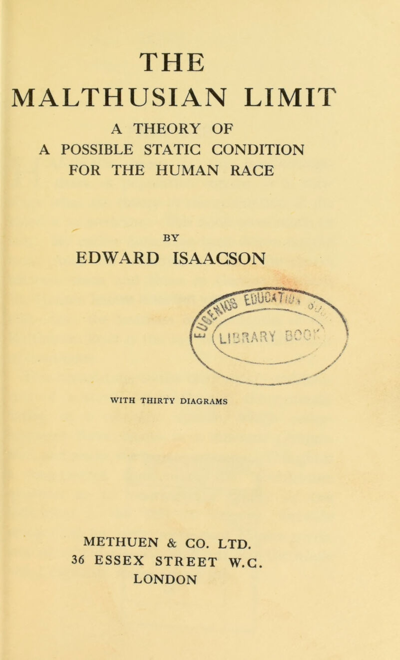 THE MALTHUSIAN LIMIT A THEORY OF A POSSIBLE STATIC CONDITION FOR THE HUMAN RACE BY EDWARD ISAACSON WITH THIRTY DIAGRAMS METHUEN & GO. LTD. 36 ESSEX STREET W.G. LONDON