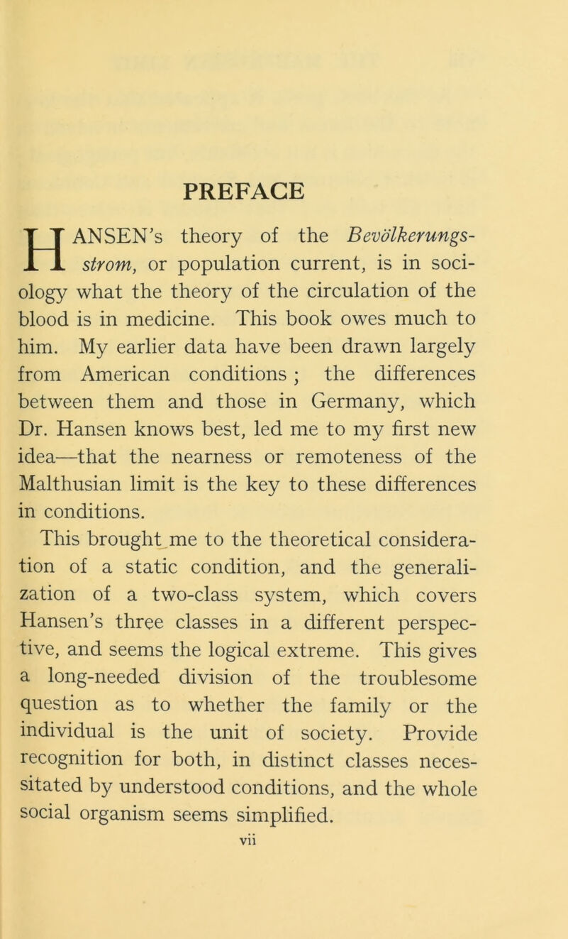 PREFACE Hansen’s theory of the Bevdlkerungs- strom, or population current, is in soci- ology what the theory of the circulation of the blood is in medicine. This book owes much to him. My earlier data have been drawn largely from American conditions ; the differences between them and those in Germany, which Dr. Hansen knows best, led me to my first new idea—that the nearness or remoteness of the Malthusian limit is the key to these differences in conditions. This brought me to the theoretical considera- tion of a static condition, and the generali- zation of a two-class system, which covers Hansen’s three classes in a different perspec- tive, and seems the logical extreme. This gives a long-needed division of the troublesome question as to whether the family or the individual is the unit of society. Provide recognition for both, in distinct classes neces- sitated by understood conditions, and the whole social organism seems simplified.
