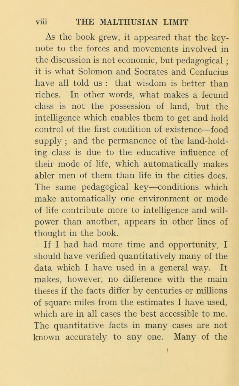 • • • As the book grew, it appeared that the key- note to the forces and movements involved in the discussion is not economic, but pedagogical; it is what Solomon and Socrates and Confucius have all told us : that wisdom is better than riches. In other words, what makes a fecund class is not the possession of land, but the intelligence which enables them to get and hold control of the first condition of existence—food supply ; and the permanence of the land-hold- ing class is due to the educative influence of their mode of life, which automatically makes abler men of them than life in the cities does. The same pedagogical key—conditions which make automatically one environment or mode of life contribute more to intelligence and will- power than another, appears in other lines of thought in the book. If I had had more time and opportunity, I should have verified quantitatively many of the data which I have used in a general way. It makes, however, no difference with the main theses if the facts differ by centuries or millions of square miles from the estimates I have used, which are in all cases the best accessible to me. The quantitative facts in many cases are not known accurately to any one. Many of the