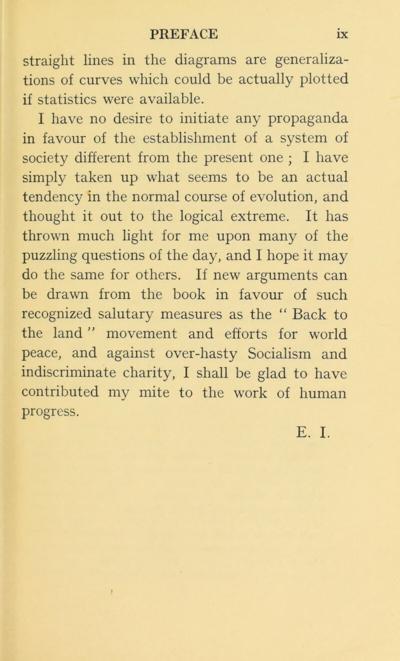 straight lines in the diagrams are generaliza- tions of curves which could be actually plotted if statistics were available. I have no desire to initiate any propaganda in favour of the establishment of a system of society different from the present one ; I have simply taken up what seems to be an actual tendency in the normal course of evolution, and thought it out to the logical extreme. It has thrown much light for me upon many of the puzzling questions of the day, and I hope it may do the same for others. If new arguments can be drawn from the book in favour of such recognized salutary measures as the “ Back to the landmovement and efforts for world peace, and against over-hasty Socialism and indiscriminate charity, I shall be glad to have contributed my mite to the work of human progress. E. I.