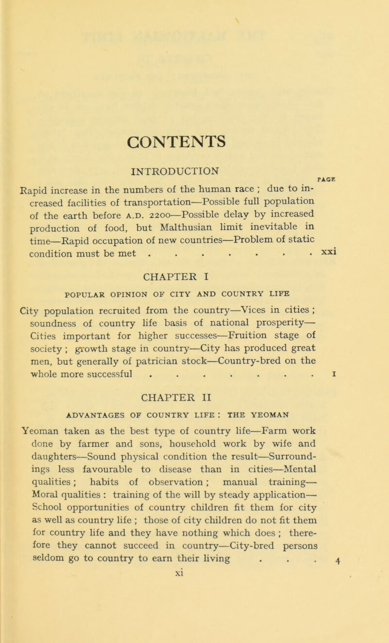 CONTENTS INTRODUCTION TACE Rapid increase in the numbers of the human race ; due to in- creased facilities of transportation—Possible full population of the earth before a.d. 2200—Possible delay by increased production of food, but Malthusian limit inevitable in time—Rapid occupation of new countries—Problem of static condition must be met ....... xxi CHAPTER I POPULAR OPINION OF CITY AND COUNTRY LIFE City population recruited from the country—Vices in cities ; soundness of country life basis of national prosperity— Cities important for higher successes—Fruition stage of society ; growth stage in country—City has produced great men, but generally of patrician stock—Country-bred on the whole more successful ....... i CHAPTER II ADVANTAGES OF COUNTRY LIFE : THE YEOMAN Yeoman taken as the best type of country life—Farm work done by farmer and sons, household work by wife and daughters—Sound physical condition the result—Surround- ings less favourable to disease than in cities—Mental qualities; habits of observation; manual training— Moral qualities : training of the will by steady application— School opportunities of country children fit them for city as well as country life ; those of city children do not fit them for country life and they have nothing which does ; there- fore they cannot succeed in country—City-bred persons seldom go to country to earn their living