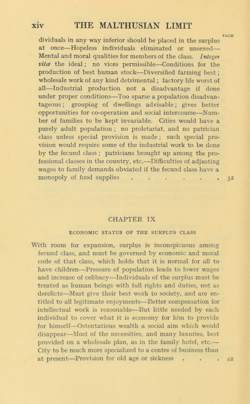 PAGE dividuals in any way inferior should be placed in the surplus at once—Hopeless individuals eliminated or unsexed—■ Mental and moral qualities for members of the class. Integer vitcB the ideal; no vices permissible—Conditions for the production of best human stock—Diversified farming best; wholesale work of any kind detrimental; factory life worst of all—Industrial production not a disadvantage if done under proper conditions—Too sparse a population disadvan- tageous ; grouping of dwellings advisable; gives better opportunities for co-operation and social intercourse—Num- ber of families to be kept invariable. Cities would have a purely adult population ; no proletariat, and no patrician class unless special provision is made ; such special pro- vision would require some of the industrial work to be done by the fecund class ; patricians brought up among the pro- fessional classes in the country, etc.—Difficulties of adjusting wages to family demands obviated if the fecund class have a monopoly of food supplies . . . . . *32 CHAPTER IX ECONOMIC STATUS OF THE SURPLUS CLASS With room for expansion, surplus is inconspicuous among fecund class, and must be governed by economic and moral code of that class, which holds that it is normal for all to have children—Pressure of population leads to lower wages and increase of celibacy—Individuals of the surplus must be treated as human beings with full rights and duties, not as derelicts—Must give their best work to society, and are en- titled to all legitimate enjoyments—Better compensation for intellectual work is reasonable—But little needed by each individual to cover what it is economy for him to provide for himself—Ostentatious wealth a social aim which would disappear—]\Iost of the necessities, and many luxuries, best provided on a wholesale plan, as in the family hotel, etc.—• City to be much more specialized to a centre of business than at present—Provision for old age or sickness . . .42