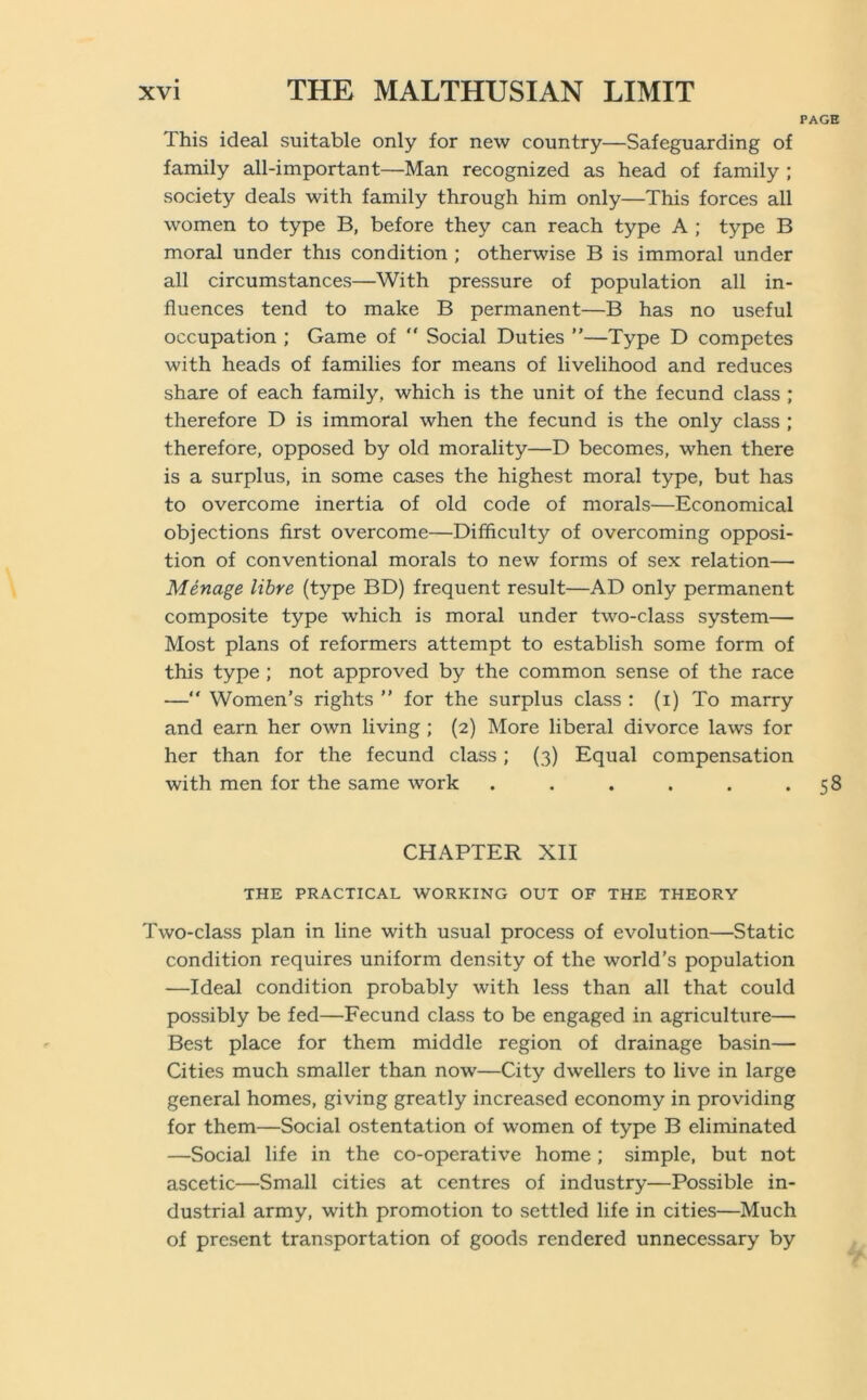 This ideal suitable only for new country—Safeguarding of family all-important—Man recognized as head of family ; society deals with family through him only—This forces all women to type B, before they can reach type A ; type B moral under this condition ; otherwise B is immoral under all circumstances—With pressure of population all in- fluences tend to make B permanent—B has no useful occupation ; Game of “ Social Duties ”—Type D competes with heads of families for means of livelihood and reduces share of each family, which is the unit of the fecund class ; therefore D is immoral when the fecund is the only class ; therefore, opposed by old morality—D becomes, when there is a surplus, in some cases the highest moral type, but has to overcome inertia of old code of morals—Economical objections first overcome—Difficulty of overcoming opposi- tion of conventional morals to new forms of sex relation— Menage litre (type BD) frequent result—AD only permanent composite type which is moral under two-class system— Most plans of reformers attempt to establish some form of this type ; not approved by the common sense of the race — Women’s rights ” for the surplus class : (i) To marry and earn her own living ; (2) More liberal divorce laws for her than for the fecund class; (3) Equal compensation with men for the same work ...... CHAPTER XII THE PRACTICAL WORKING OUT OF THE THEORY Two-class plan in line with usual process of evolution—Static condition requires uniform density of the world’s population —Ideal condition probably with less than all that could possibly be fed—Fecund class to be engaged in agriculture— Best place for them middle region of drainage basin— Cities much smaller than now—City dwellers to live in large general homes, giving greatly increased economy in providing for them—Social ostentation of women of type B eliminated —Social life in the co-operative home ; simple, but not ascetic—Small cities at centres of industry—Possible in- dustrial army, with promotion to settled life in cities—Much of present transportation of goods rendered unnecessary by