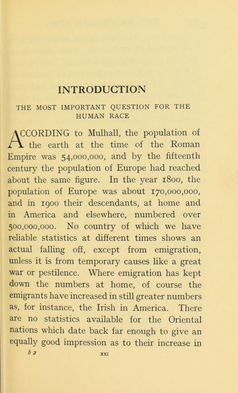 INTRODUCTION THE MOST IMPORTANT QUESTION FOR THE HUMAN RACE XORDING to Mulhall, the population of the earth at the time of the Roman Empire was 54,000,000, and by the fifteenth century the population of Europe had reached about the same figure. In the year 1800, the population of Europe was about 170,000,000, and in 1900 their descendants, at home and in America and elsewhere, numbered over 500,000,000. No country of which we have reliable statistics at different times shows an actual falling off, except from emigration, unless it is from temporary causes like a great war or pestilence. Where emigration has kept down the numbers at home, of course the emigrants have increased in still greater numbers as, for instance, the Irish in America. There are no statistics available for the Oriental nations which date back far enough to give an equally good impression as to their increase in b 2