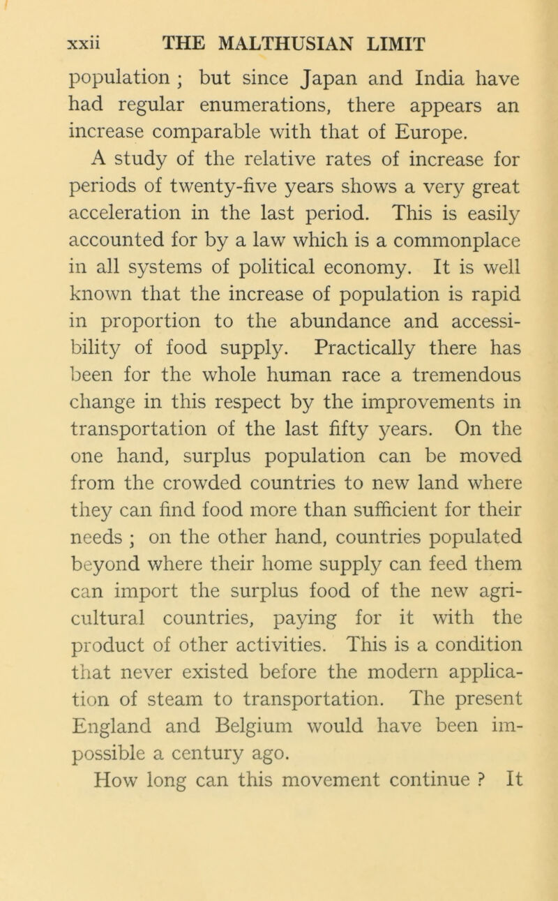 population ; but since Japan and India have had regular enumerations, there appears an increase comparable with that of Europe. A study of the relative rates of increase for periods of twenty-five years shows a very great acceleration in the last period. This is easily accounted for by a law which is a commonplace in all systems of political economy. It is well known that the increase of population is rapid in proportion to the abundance and accessi- bility of food supply. Practically there has been for the whole human race a tremendous change in this respect by the improvements in transportation of the last fifty years. On the one hand, surplus population can be moved from the crowded countries to new land where they can find food more than sufficient for their needs ; on the other hand, countries populated beyond where their home supply can feed them can import the surplus food of the new agri- cultural countries, paying for it with the product of other activities. This is a condition that never existed before the modern applica- tion of steam to transportation. The present England and Belgium would have been im- possible a century ago. How long can this movement continue ? It