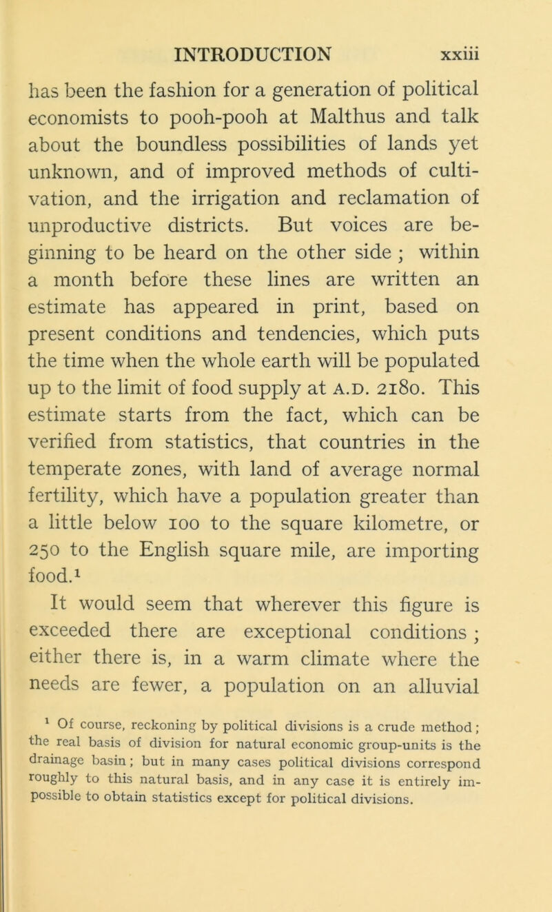 has been the fashion for a generation of political economists to pooh-pooh at Malthus and talk about the boundless possibilities of lands yet unknown, and of improved methods of culti- vation, and the irrigation and reclamation of unproductive districts. But voices are be- ginning to be heard on the other side ; within a month before these lines are written an estimate has appeared in print, based on present conditions and tendencies, which puts the time when the whole earth will be populated up to the limit of food supply at a.d. 2180. This estimate starts from the fact, which can be verified from statistics, that countries in the temperate zones, with land of average normal fertility, which have a population greater than a little below 100 to the square kilometre, or 250 to the English square mile, are importing food.i It would seem that wherever this figure is exceeded there are exceptional conditions ; either there is, in a warm climate where the needs are fewer, a population on an alluvial ^ Of course, reckoning by political divisions is a crude method; the real basis of division for natural economic group-units is the drainage basin; but in many cases political divisions correspond roughly to this natural basis, and in any case it is entirely im- possible to obtain statistics except for political divisions.