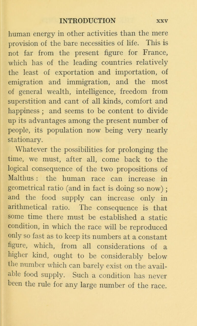 human energy in other aetivities than the mere provision of the bare necessities of life. This is not far from the present figure for France, which has of the leading countries relatively the least of exportation and importation, of emigration and immigration, and the most of general wealth, intelligence, freedom from superstition and cant of all kinds, comfort and happiness ; and seems to be content to divide up its advantages among the present number of people, its population now being very nearly stationary. Whatever the possibilities for prolonging the time, we must, after all, come back to the logical consequence of the two propositions of Malthus : the human race can increase in geometrical ratio (and in fact is doing so now) ; and the food supply can increase only in arithmetical ratio. The consequence is that some time there must be established a static condition, in which the race will be reproduced only so fast as to keep its numbers at a constant figure, which, from all considerations of a higlier kind, ought to be considerably below the number which can barely exist on the avail- able food supply. Such a condition has never been the rule for any large number of the race.