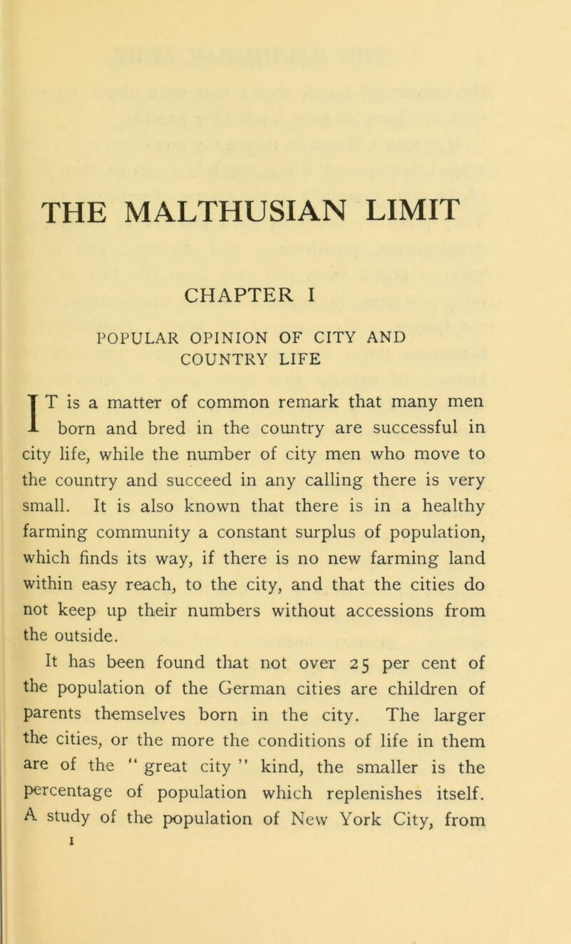 CHAPTER I POPULAR OPINION OF CITY AND COUNTRY LIFE IT is a matter of common remark that many men born and bred in the country are successful in city life, while the number of city men who move to the country and succeed in any calling there is very small. It is also known that there is in a healthy farming community a constant surplus of population, which finds its way, if there is no new farming land within easy reach, to the city, and that the cities do not keep up their numbers without accessions from the outside. It has been found that not over 25 per cent of the population of the German cities are children of parents themselves born in the city. The larger the cities, or the more the conditions of life in them are of the “ great city ” kind, the smaller is the F>ercentage of population which replenishes itself. A. study of the population of New York City, from