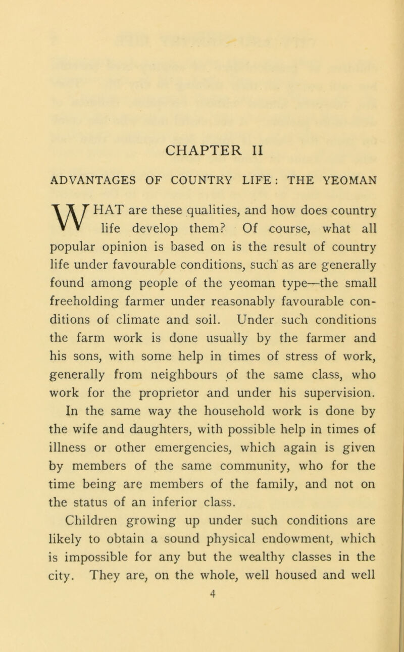 ADVANTAGES OF COUNTRY LIFE: THE YEOMAN HAT are these qualities, and how does country life develop them? Of course, what all popular opinion is based on is the result of country life under favourable conditions, such' as are generally found among people of the yeoman type—the small freeholding farmer under reasonably favourable con- ditions of climate and soil. Under such conditions the farm work is done usually by the farmer and his sons, with some help in times of stress of work, generally from neighbours of the same class, who work for the proprietor and under his supervision. In the same way the household work is done by the wife and daughters, with possible help in times of illness or other emergencies, which again is given by members of the same community, who for the time being are members of the family, and not on the status of an inferior class. Children growing up under such conditions are likely to obtain a sound physical endowment, which is impossible for any but the wealthy classes in the city. They are, on the whole, well housed and well