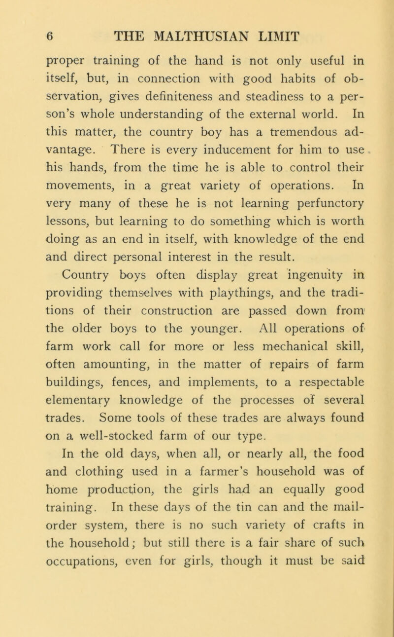 proper training of the hand is not only useful in itself, but, in connection with good habits of ob- servation, gives definiteness and steadiness to a per- son’s whole understanding of the external world. In this matter, the country boy has a tremendous ad- vantage. There is every inducement for him to use his hands, from the time he is able to control their movements, in a great variety of operations. In very many of these he is not learning perfunctory lessons, but learning to do something which is worth doing as an end in itself, with knowledge of the end and direct personal interest in the result. Country boys often display great ingenuity in providing themselves with playthings, and the tradi- tions of their construction are passed down from' the older boys to the younger. All operations of farm work call for more or less mechanical skill, often amounting, in the matter of repairs of farm buildings, fences, and implements, to a respectable elementary knowledge of the processes of several trades. Some tools of these trades are always found on a well-stocked farm of our type. In the old days, when all, or nearly all, the food and clothing used in a farmer’s household was of home production, the girls had an equally good training. In these days of the tin can and the mail- order system, there is no such variety of crafts in the household; but still there is a fair share of such occupations, even for girls, though it must be said