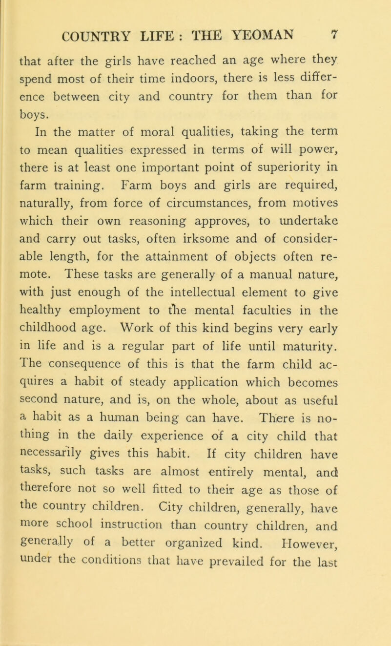 that after the girls have reached an age where they spend most of their time indoors, there is less differ- ence between city and country for them than for boys. In the matter of moral qualities, taking the term to mean qualities expressed in terms of will power, there is at least one important point of superiority in farm training. P^arm boys and girls are required, naturally, from force of circumstances, from motives which their own reasoning approves, to undertake and carry out tasks, often irksome and of consider- able length, for the attainment of objects often re- mote. These tasks are generally of a manual nature, with just enough of the intellectual element to give healthy employment to the mental faculties in the childhood age. Work of this kind begins very early in life and is a regular part of life until maturity. The consequence of this is that the farm child ac- quires a habit of steady application which becomes second nature, and is, on the whole, about as useful a habit as a human being can have. There is no- thing in the daily experience of a city child that necessarily gives this habit. If city children have tasks, such tasks are almost entirely mental, and therefore not so well fitted to their age as those of the country children. City children, generally, have more school instruction than country children, and generally of a better organized kind. However, under the conditions that have prevailed for the last