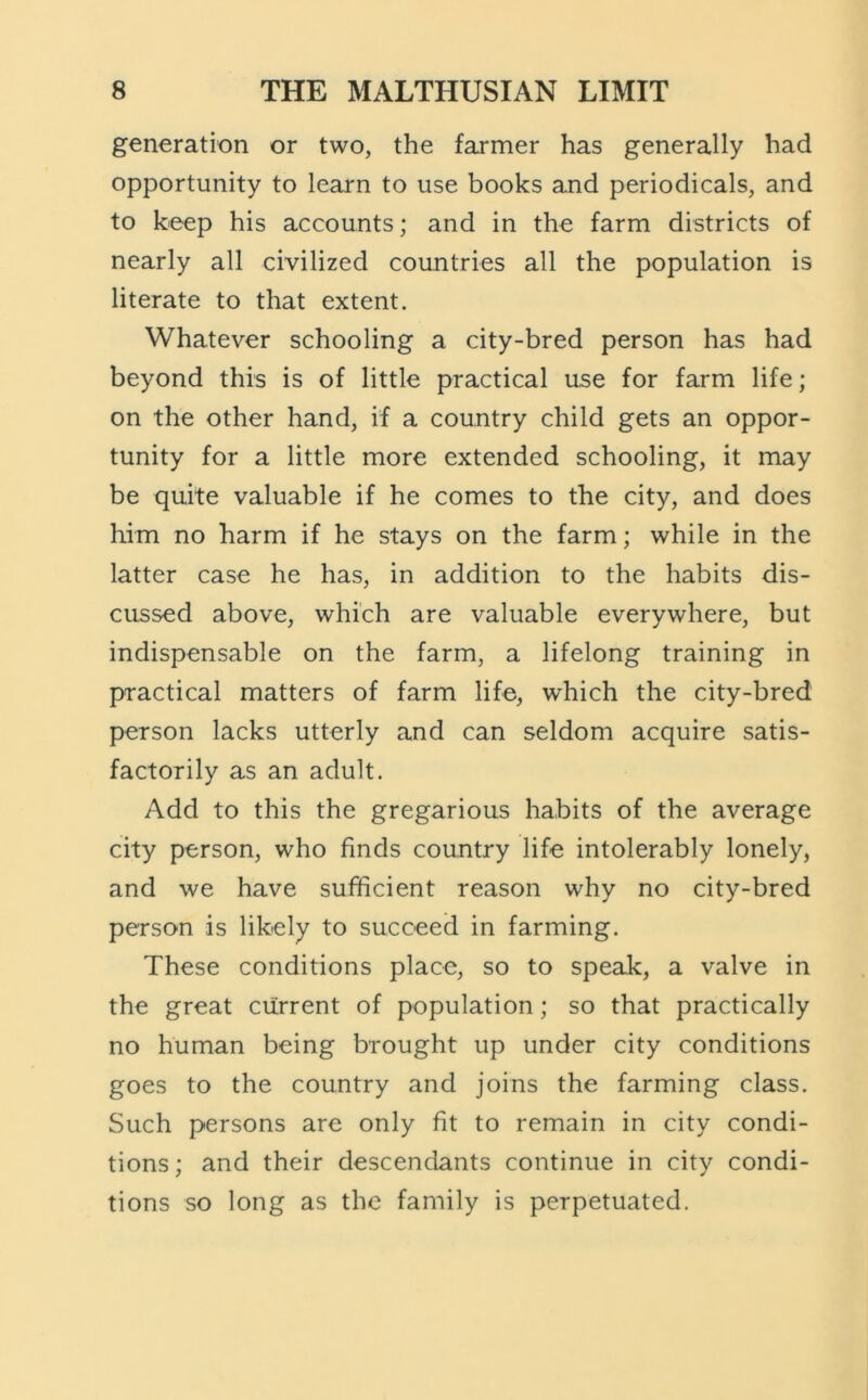 generation or two, the farmer has generally had opportunity to learn to use books and periodicals, and to keep his accounts; and in the farm districts of nearly all civilized countries all the population is literate to that extent. Whatever schooling a city-bred person has had beyond this is of little practical use for farm life; on the other hand, if a country child gets an oppor- tunity for a little more extended schooling, it may be quite valuable if he comes to the city, and does him no harm if he stays on the farm; while in the latter case he has, in addition to the habits dis- cussed above, which are valuable everywhere, but indispensable on the farm, a lifelong training in practical matters of farm life, w'hich the city-bred person lacks utterly and can seldom acquire satis- factorily as an adult. Add to this the gregarious habits of the average city person, who finds country life intolerably lonely, and we have sufficient reason why no city-bred person is likely to succeed in farming. These conditions place, so to speak, a valve in the great current of population; so that practically no human being brought up under city conditions goes to the country and joins the farming class. Such persons are only fit to remain in city condi- tions; and their descendants continue in city condi- tions so long as the family is perpetuated.