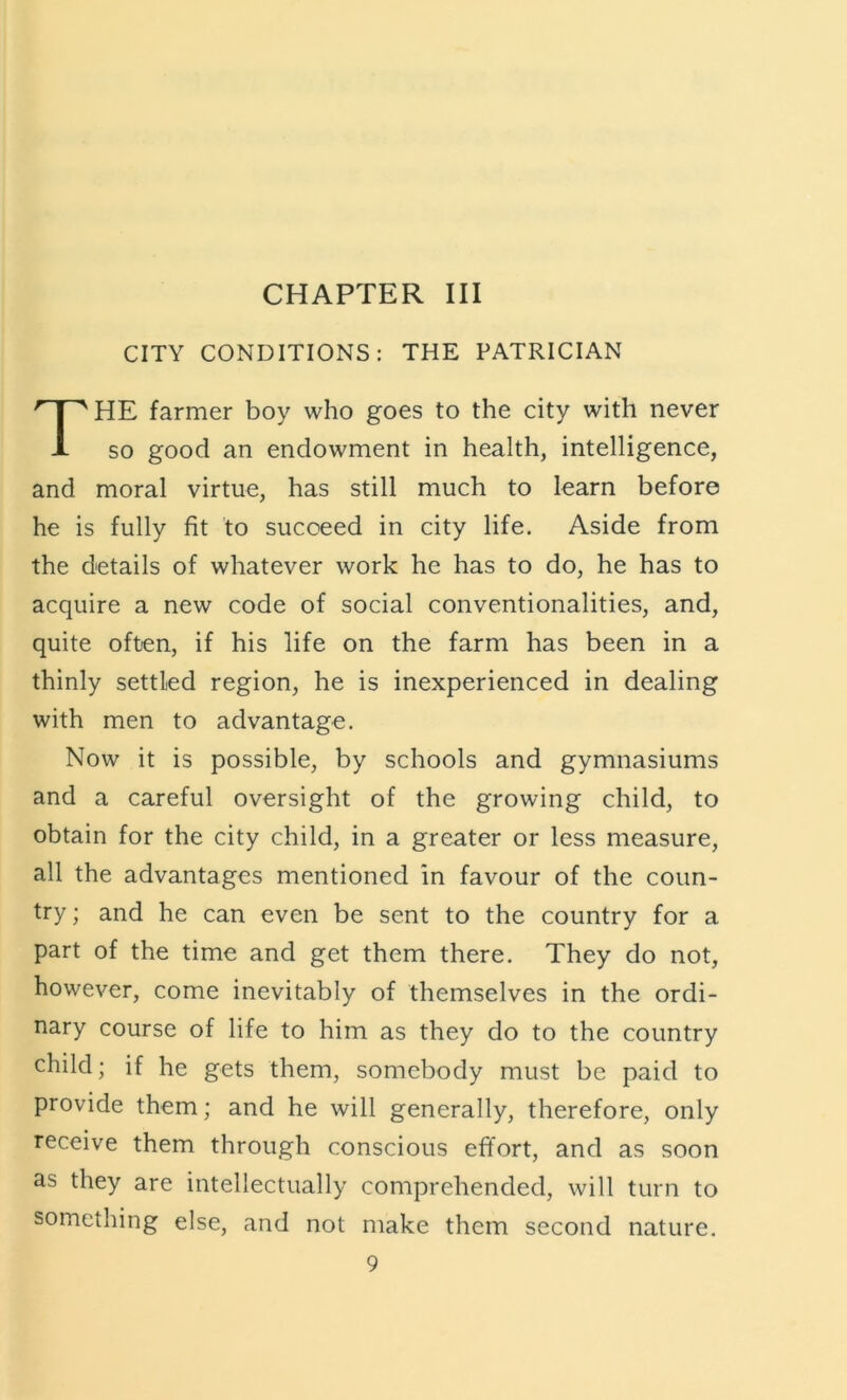 CITY CONDITIONS: THE PATRICIAN HE farmer boy who goes to the city with never so good an endowment in health, intelligence, and moral virtue, has still much to learn before he is fully fit to succeed in city life. Aside from the details of whatever work he has to do, he has to acquire a new code of social conventionalities, and, quite often, if his life on the farm has been in a thinly settled region, he is inexperienced in dealing with men to advantage. Now it is possible, by schools and gymnasiums and a careful oversight of the growing child, to obtain for the city child, in a greater or less measure, all the advantages mentioned in favour of the coun- try ; and he can even be sent to the country for a part of the time and get them there. They do not, however, come inevitably of themselves in the ordi- nary course of life to him as they do to the country child; if he gets them, somebody must be paid to provide them; and he will generally, therefore, only receive them through conscious effort, and as soon as they are intellectually comprehended, will turn to something else, and not make them second nature.