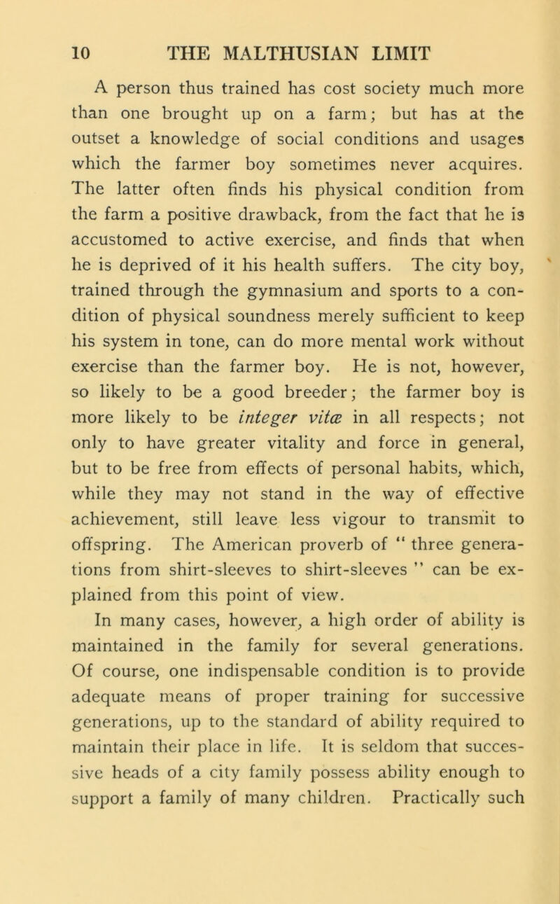 A person thus trained has cost society much more than one brought up on a farm; but has at the outset a knowledge of social conditions and usages which the farmer boy sometimes never acquires. The latter often finds his physical condition from the farm a positive drawback, from the fact that he is accustomed to active exercise, and finds that when he is deprived of it his health suffers. The city boy, trained through the gymnasium and sports to a con- dition of physical soundness merely sufficient to keep his system in tone, can do more mental work without exercise than the farmer boy. He is not, however, so likely to be a good breeder; the farmer boy is more likely to be integer vitoe in all respects; not only to have greater vitality and force in general, but to be free from effects of personal habits, which, while they may not stand in the way of effective achievement, still leave less vigour to transmit to offspring. The American proverb of “ three genera- tions from shirt-sleeves to shirt-sleeves ” can be ex- plained from this point of view. In many cases, however, a high order of ability is maintained in the family for several generations. Of course, one indispensable condition is to provide adequate means of proper training for successive generations, up to the standard of ability required to maintain their place in life. It is seldom that succes- sive heads of a city family possess ability enough to support a family of many children. Practically such