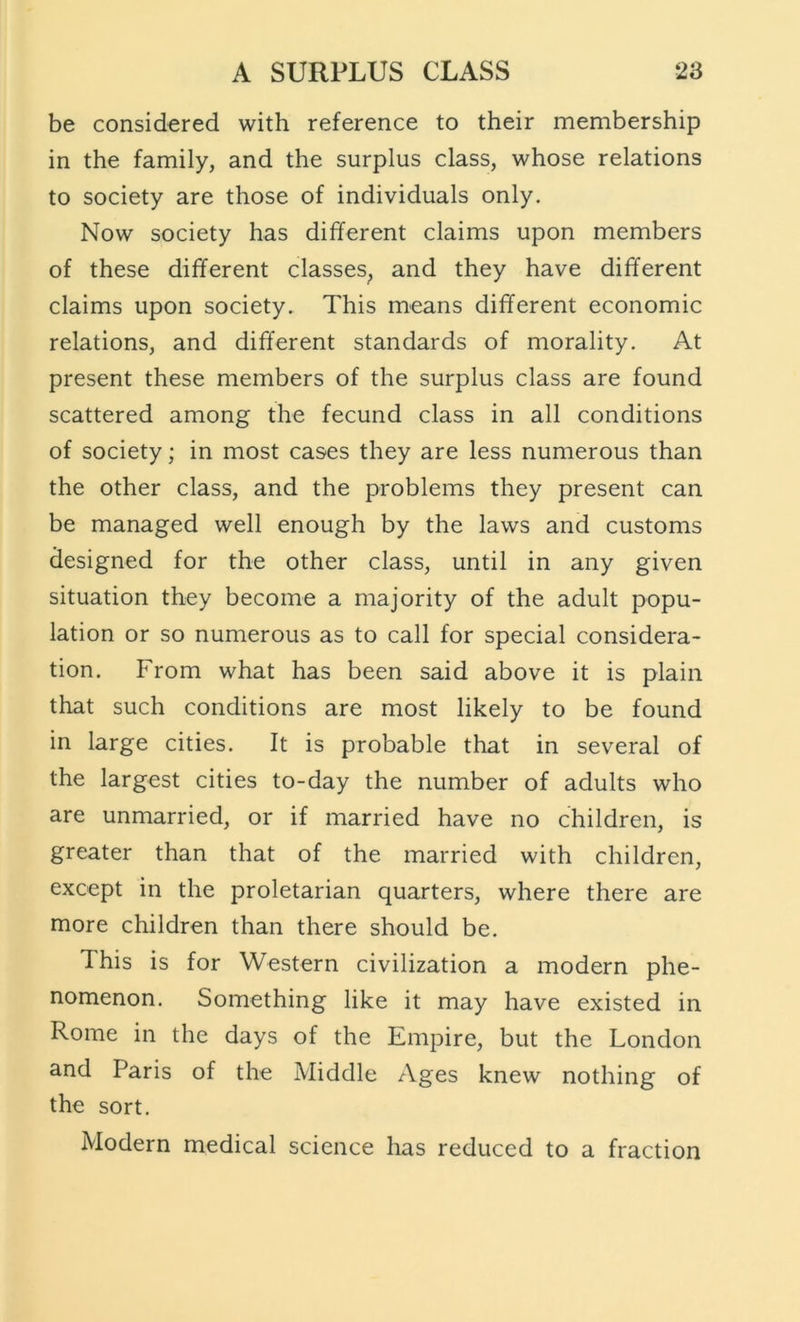 be considered with reference to their membership in the family, and the surplus class, whose relations to society are those of individuals only. Now society has different claims upon members of these different classes^ and they have different claims upon society. This means different economic relations, and different standards of morality. At present these members of the surplus class are found scattered among the fecund class in all conditions of society; in most cases they are less numerous than the other class, and the problems they present can be managed well enough by the laws and customs designed for the other class, until in any given situation they become a majority of the adult popu- lation or so numerous as to call for special considera- tion. From what has been said above it is plain that such conditions are most likely to be found in large cities. It is probable that in several of the largest cities to-day the number of adults who are unmarried, or if married have no children, is greater than that of the married with children, except in the proletarian quarters, where there are more children than there should be. This is for Western civilization a modern phe- nomenon. Something like it may have existed in Rome in the days of the Empire, but the London and Paris of the Middle Ages knew nothing of the sort. Modern medical science has reduced to a fraction