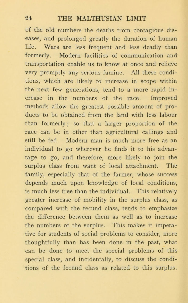 of the old numbers the deaths from contagious dis- eases, and prolonged greatly the duration of human life. Wars are less frequent and less deadly than formerly. Modern facilities of communication and transportation enable us to know at once and relieve very promptly any serious famine. All these condi- tions, which are likely to increase in scope within the next few generations, tend to a more rapid in- crease in the numbers of the race. Improved methods allow the greatest possible amount of pro- ducts to be obtained from the land with less labour than formerly; so that a larger proportion of the race can be in other than agricultural callings and still be fed. Modern man is much more free as an individual to go wherever he finds it to his adv^an- tage to go, and therefore, more likely to join the surplus class from want of local attachment. The family, especially that of the farmer, whose success depends much upon knowledge of local conditions, is much less free than the individual. This relatively greater increase of mobility in the surplus class, as compared with the fecund class, tends to emphasize the difference between them as well as to increase the numbers of the surplus. This makes it impera- tive for students of social problems to consider, more thoughtfully than has been done in the past, what can be done to meet the special problems of this special class, and incidentally, to discuss the condi- tions of the fecund class as related to this surplus.