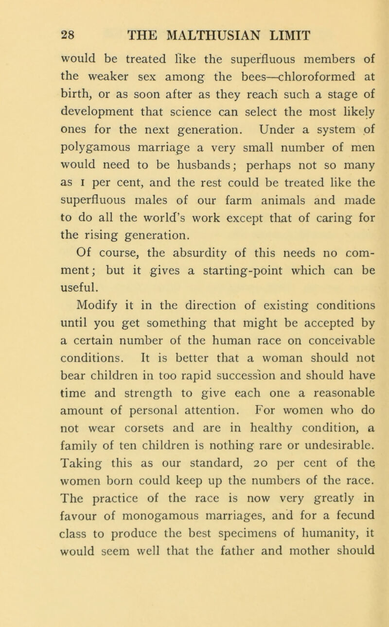 would be treated like the superfluous members of the weaker sex among the bees—chloroformed at birth, or as soon after as they reach such a stage of development that science can select the most likely ones for the next generation. Under a system of polygamous marriage a very small number of men would need to be husbands; perhaps not so many as I per cent, and the rest could be treated like the superfluous males of our farm animals and made to do all the world’s work except that of caring for the rising generation. Of course, the absurdity of this needs no com- ment; but it gives a starting-point which can be useful. Modify it in the direction of existing conditions until you get something that might be accepted by a certain number of the human race on conceivable conditions. It is better that a woman should not bear children in too rapid succession and should have time and strength to give each one a reasonable amount of personal attention. For women who do not wear corsets and are in healthy condition, a family of ten children is nothing rare or undesirable. Taking this as our standard, 20 per cent of the women born could keep up the numbers of the race. The practice of the race is now very greatly in favour of monogamous marriages, and for a fecund class to produce the best specimens of humanity, it would seem well that the father and mother should